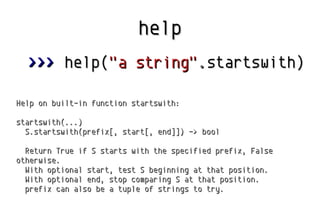 help
>>> help("a string".startswith)
Help on built-in function startswith:
startswith(...)
S.startswith(prefix[, start[, e...