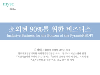 소외된 90%를 위한 비즈니스
Inclusive Business for the Bottom of the Pyramid(BOP)
김정태 사회혁신 컨설팅 MYSC 이사
헐트국제경영대학원 사회적기업가정신 석사, 전 UN거버넌스센터 팀장
『적정기술이란 무엇인가?』(공저), 『소외된 90%를 위한 디자인』기획·발행
『소외된 90%를 위한 비즈니스』감수 및 해제
 
