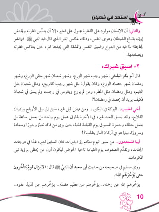 ‫شعبان‬ ‫في‬ ‫استعد‬
10
‫وخيدش‬ ‫فطرته‬ ‫ِّس‬‫ن‬‫يد‬ ‫أن‬ ‫إال‬ ،‫اخلري‬ ‫عىل‬ ‫جمبول‬ ‫الفطرة‬ ‫عىل‬ ‫مولود‬ ‫اإلنسان‬ ‫أن‬ :‫والثاين‬
‫«والرش‬ :‫ﷺ‬ ‫النبي‬ ‫فيه‬ ‫قال‬ ‫الذي‬ ‫الرش‬ ‫بعكس‬ ‫وذلك‬ ،‫النفس‬ ‫وهوى‬ ‫الشيطان‬ ‫باتباع‬ ‫إيامنه‬
‫فطرته‬ ‫يعاكس‬ ‫حني‬ ‫املرء‬ ‫جيدها‬ ‫التي‬ ‫واملشقة‬ ‫النفس‬ ‫وضيق‬ ‫العوج‬ ‫من‬ ‫فيه‬ ‫ملا‬ »‫جلاجة‬
.‫ويصادمها‬
:‫غيرك‬ ‫اسبق‬ -2
‫وشهر‬ ،‫الزرع‬ ‫سقي‬ ‫شهر‬ ‫شعبان‬ ‫وشهر‬ ،‫الزرع‬ ‫شهر‬ ‫رجب‬ ‫شهر‬ :‫البلخي‬ ‫بكر‬ ‫أبو‬ ‫قال‬
‫مثل‬ ‫شعبان‬ ‫ومثل‬ ،‫كالريح‬ ‫رجب‬ ‫شهر‬ ‫مثل‬ :‫يقول‬ ‫وكان‬ ،‫الزرع‬ ‫حصاد‬ ‫شهر‬ ‫رمضان‬
‫شعبان‬ ‫يف‬ ‫يسق‬ ‫ومل‬ ،‫رجب‬ ‫يف‬ ‫ويغرس‬ ‫يزرع‬ ‫مل‬ ‫ومن‬ ،‫املطر‬ ‫مثل‬ ‫رمضان‬ ‫ومثل‬ ،‫الغيم‬
!‫رمضان؟‬ ‫يف‬ ‫حيصد‬ ‫أن‬ ‫يريد‬ ‫فكيف‬
‫وإدراك‬ ‫األرباح‬ ‫نيل‬ ‫إىل‬ ‫سبق‬ ‫غريه‬ ‫قبل‬ ‫هنض‬ ‫ومن‬ ..‫البكور‬ ‫يف‬ ‫الربكة‬ ..‫احلبيب‬ ‫أخي‬
‫بل‬ ‫ساعة‬ ‫بعمل‬ ‫بل‬ ‫واحد‬ ‫يوم‬ ‫عمل‬ ‫بفارق‬ ‫اآلخرة‬ ‫يف‬ ‫غريه‬ ‫العبد‬ ‫يسبق‬ ‫وقد‬ ،‫الفالح‬
‫وسعادة‬ ‫ا‬ً‫وحور‬ ً‫ما‬‫نعي‬ ‫فاقه‬ ‫من‬ ‫يرى‬ ‫حني‬ ،‫قاتلة‬ ‫القيامة‬ ‫يوم‬ ‫املسبوق‬ ‫وحرسة‬ ،‫حلظة‬ ‫بعمل‬
!‫يتقلب؟‬ ‫النار‬ ‫أركان‬ ‫يف‬ ‫هو‬ ‫بينام‬ ،‫ا‬ً‫ورسور‬
‫درجات‬ ‫يف‬ ‫ا‬ً‫غد‬ ‫لغريه‬ ‫السابق‬ ‫كان‬ ‫اخلريات‬ ‫إىل‬ ‫منكم‬ ‫اليوم‬ ‫سبق‬ ‫من‬ ..‫املستعدون‬ ‫أهيا‬
‫نبي‬ ‫برؤية‬ ‫حيظى‬ ‫من‬ ‫أول‬ ‫ليكون‬ ‫احلوض‬ ‫ناحية‬ ‫القيامة‬ ‫يوم‬ ‫الصفوف‬ ‫م‬َّ‫وتقد‬ ،‫اجلنات‬
.‫املكرمات‬
‫رون‬ َّ‫تأخ‬َ‫ي‬ ٌ‫م‬‫قو‬ ‫يزال‬ ‫«ال‬ :‫قال‬ ‫ﷺ‬ َّ‫النبي‬ ‫أن‬ ‫سعيد‬ ‫أيب‬ ‫حديث‬ ‫من‬ ‫صحيحه‬ ‫يف‬ ‫مسلم‬ ‫روى‬
.»‫اهلل‬ ‫م‬ُ‫ه‬ َ‫ر‬ ِّ‫خ‬َ‫ؤ‬ُ‫ي‬ ‫حتى‬
..‫عفوه‬ ‫لذيذ‬ ‫عن‬ ‫رهم‬ ِّ‫يؤخ‬ ..‫فضله‬ ‫عظيم‬ ‫عن‬ ‫رهم‬ ِّ‫يؤخ‬ ..‫رمحته‬ ‫عن‬ ‫اهلل‬ ‫رهم‬ ِّ‫يؤخ‬
 