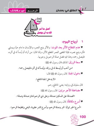 ‫رمضان‬ ‫في‬ ‫انطلق‬
100
11:‫اليوم‬ ‫أرباح‬
‫ويميش‬ ‫ا‬ً‫ي‬‫ح‬ ‫دام‬ ‫ما‬ ‫واإلنسان‬ ،‫العمر‬ ‫يتبع‬ ‫واألثر‬ :‫املوت‬ ‫بعد‬ ‫األثر‬ ‫انقطاع‬ ‫عدم‬ ♥
،‫أثره‬ ‫يف‬ ‫له‬ ‫نسأ‬ُ‫ي‬ ‫أن‬ ‫أراد‬ ‫من‬ :‫قال‬ ‫ولذا‬ ،‫األثر‬ ‫انقطع‬ ‫العمر‬ ‫انقىض‬ ‫فإذا‬ ،‫عمره‬ ‫يتبع‬ ‫فأثره‬
.‫وجوهبا‬ ‫بل‬ ‫الرحم‬ ‫صلة‬ ‫فضل‬ ‫فيه‬ ‫وهذا‬ ،‫رمحه‬ ‫فليصل‬
:‫ﷺ‬ ‫اهلل‬ ‫رسول‬ ‫قال‬ ‫لذلك‬ :‫الرزق‬ ‫سعة‬ ♥
.»‫رمحه‬ ‫فليصل‬ ‫أثره‬ ‫يف‬ ‫له‬ ‫نسأ‬ُ‫ي‬‫و‬ ،‫رزقه‬ ‫يف‬ ‫له‬ ‫بسط‬ُ‫ي‬ ‫أن‬ ‫أحب‬ ‫«من‬
:‫قال‬ ‫ﷺ‬ ‫اهلل‬ ‫رسول‬ ‫قال‬ :‫اجلنة‬ ‫دخول‬ ♥
.»‫قاطع‬ ‫اجلنة‬ ‫يدخل‬ ‫«ال‬
.‫رحم‬ ‫قاطع‬ :‫يعني‬ :‫روايته‬ ‫يف‬ ‫سفيان‬ ‫قال‬
:‫ﷺ‬ ‫اهلل‬ ‫رسول‬ ‫قال‬ :‫مرتني‬ ‫األجر‬ ‫مضاعفة‬ ♥
.»‫وصلة‬ ‫صدقة‬ ‫ثنتان‬ ‫الرحم‬ ‫ذي‬ ‫وعىل‬ ،‫صدقة‬ ‫املسكني‬ ‫عىل‬ ‫«الصدقة‬
:‫ﷺ‬ ‫اهلل‬ ‫رسول‬ ‫قال‬ :‫مكافأة‬ ‫أرسع‬ ♥
.»‫الرحم‬ ‫وقطيعة‬ ‫البغي‬ ،‫عقوبة‬ ‫الرش‬ ‫وأرسع‬ ،‫الرحم‬ ‫وصلة‬ ‫الرب‬ .‫ا‬ً‫ب‬‫ثوا‬ ‫اخلري‬ ‫«أرسع‬
‫شعار‬
‫اليوم‬
‫أمر‬ ‫ما‬ ‫أصل‬
‫يوصل‬ ‫أن‬ ‫به‬ ‫اهلل‬
7
‫عـالقاتك‬ ‫غير‬ ‫الرحــــم‬
 