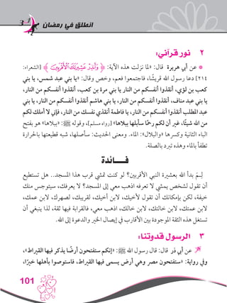 ‫رمضان‬ ‫في‬ ‫انطلق‬
101
22:‫قرآني‬ ‫نور‬
:‫[الشعراء‬ ‫ﮁﮊ‬‫ﮀ‬‫ﭿ‬‫ﮋ‬ :‫اآلية‬ ‫هذه‬ ‫نزلت‬ ‫«ملا‬ :‫قال‬ ‫هريرة‬ ‫أيب‬ ‫عن‬ *
‫بني‬ ‫يا‬ ،‫شمس‬ ‫عبد‬ ‫بني‬ ‫«يا‬ :‫وقال‬ ‫وخص‬ ،‫فعم‬ ‫فاجتمعوا‬ ،‫ا‬ ً‫قريش‬ ‫اهلل‬ ‫رسول‬ ‫دعا‬ ]214
،‫النار‬ ‫من‬ ‫أنفسكم‬ ‫أنقذوا‬ ،‫كعب‬ ‫بن‬ ‫مرة‬ ‫بني‬ ‫يا‬ ‫النار‬ ‫من‬ ‫أنفسكم‬ ‫أنقذوا‬ ،‫لؤي‬ ‫بن‬ ‫كعب‬
‫بني‬ ‫يا‬ ،‫النار‬ ‫من‬ ‫أنفسكم‬ ‫أنقذوا‬ ‫هاشم‬ ‫بني‬ ‫يا‬ ،‫النار‬ ‫من‬ ‫أنفسكم‬ ‫أنقذوا‬ ،‫مناف‬ ‫عبد‬ ‫بني‬ ‫يا‬
‫لكم‬ ‫أملك‬‫ال‬ ‫فإين‬ ،‫النار‬ ‫من‬ ‫نفسك‬ ‫أنقذي‬ ‫فاطمة‬ ‫يا‬ ،‫النار‬ ‫من‬ ‫أنفسكم‬ ‫أنقذوا‬ ‫املطلب‬‫عبد‬
‫بفتح‬ ‫هو‬ »‫«ببالها‬ :‫ﷺ‬ ‫وقوله‬ ،]‫مسلم‬ ‫[رواه‬ »‫ببالها‬ ‫سأبلها‬ ‫ا‬ً‫مح‬‫ر‬ ‫لكم‬ ‫أن‬ ‫غري‬ ،‫ًا‬‫ئ‬‫شي‬ ‫اهلل‬ ‫من‬
‫باحلرارة‬ ‫قطيعتها‬ ‫شبه‬ ،‫سأصلها‬ :‫احلديث‬ ‫ومعنى‬ .‫املاء‬ :»‫«والبالل‬ ‫وكرسها‬ ‫الثانية‬ ‫الباء‬
.‫بالصلة‬ ‫تربد‬ ‫وهذه‬ ‫باملاء‬ ‫تطفأ‬
‫فــــائدة‬
‫تستطيع‬ ‫هل‬ ..‫املسجد‬ ‫هذا‬ ‫قرب‬ ‫متيش‬ ‫كنت‬ ‫لو‬ ‫األقربني؟‬ ‫النبي‬ ‫بعشرية‬ ‫اهلل‬ ‫بدأ‬ َ‫ـم‬ِ‫ل‬
‫منك‬ ‫سيتوجس‬ ،‫يعرفك‬ ‫ال‬ ‫املسجد؟‬ ‫إىل‬ ‫معي‬ ‫اذهب‬ ‫تعرفه‬ ‫ال‬ ‫يميش‬ ‫لشخص‬ ‫تقول‬ ‫أن‬
،‫عمك‬ ‫البن‬ ،‫لصهرك‬ ،‫لقريبك‬ ،‫أخيك‬ ‫البن‬ ،‫ألخيك‬ ‫تقول‬ ‫أن‬ ‫بإمكانك‬ ‫لكن‬ ،‫خيفة‬
‫أن‬ ‫ينبغي‬ ‫لذا‬ ،‫ثقة‬ ‫فيها‬ ‫فالقرابة‬ ،‫معي‬ ‫اذهب‬ ،‫خالك‬ ‫البن‬ ،‫خالتك‬ ‫البن‬ ،‫عمتك‬ ‫البن‬
.‫اهلل‬ ‫إىل‬ ‫والدعوة‬ ‫اخلري‬ ‫إيصال‬ ‫يف‬ ‫األقارب‬ ‫بني‬ ‫املوجودة‬ ‫الثقة‬ ‫هذه‬ ‫تستغل‬
33:‫قدوتنا‬ ‫الرسول‬
،»‫القرياط‬ ‫فيها‬ ‫يذكر‬ ‫ا‬ ً‫أرض‬ ‫ستفتحون‬ ‫«إنكم‬ :‫ﷺ‬ ‫اهلل‬ ‫رسول‬ ‫قال‬ :‫قال‬ ‫ذر‬ ‫أيب‬ ‫عن‬ 
،‫ا‬ً‫خري‬ ‫بأهلها‬ ‫فاستوصوا‬ ،‫القرياط‬ ‫فيها‬ ‫يسمى‬ ‫أرض‬ ‫وهي‬ ‫مرص‬ ‫«ستفتحون‬ :‫رواية‬ ‫ويف‬
 