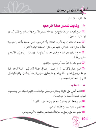 ‫رمضان‬ ‫في‬ ‫انطلق‬
104
.‫الغالية‬ ‫الفرصة‬ ‫هذة‬
77:‫الرحم‬ ‫صلة‬ ‫شمس‬ ‫وغابت‬
‫أن‬ ‫جتد‬ ‫ذلك‬ ‫ومع‬ ‫أغنياء‬ ‫فيها‬ ‫األرس‬ ‫فبعض‬ ‫األرحام‬ ‫من‬ ‫املحتاج‬ ‫عىل‬ ‫الصدقة‬ ‫عدم‬ ☼
.‫حمتاجني‬ ‫فقراء‬ ‫فيها‬
‫يفهمها‬ ‫ربام‬ ‫وأنه‬ ‫بحاجة‬ ‫ليس‬ ‫املوصول‬ ‫بأن‬ ‫ا‬ً‫د‬‫اعتقا‬ ‫وإما‬ ً‫ال‬‫بخ‬ ‫إما‬ ‫اإلهداء‬ ‫عدم‬ ☼
.»‫حتابوا‬ ‫«هتادوا‬ :‫احلديث‬ ‫ويف‬ ‫املودة‬ ‫جلب‬ ‫يف‬ ‫اهلدية‬ ‫دور‬ ‫ومعلوم‬ ،‫خطأ‬
‫األرحام‬ ‫ير‬ ‫ومل‬ ‫والسنون‬ ‫والشهور‬ ‫األيام‬ ‫مضت‬ ‫فربام‬ ‫األرحام‬ ‫بني‬ ‫التزاور‬ ‫عدم‬ ☼
.‫ا‬ ً‫بعض‬ ‫بعضهم‬
.‫وأحزاهنم‬ ‫أفراحهم‬ ‫األرحام‬ ‫مشاركة‬ ‫عدم‬ ☼
‫وإنام‬ ‫لرمحه‬ ً‫ال‬‫واص‬ ‫ليس‬ ‫األمر‬ ‫حقيقة‬ ‫يف‬ ‫وهذا‬ ،‫وصلوه‬ ‫إذا‬ ‫إال‬ ‫األقارب‬ ‫وصل‬ ‫عدم‬ ☼
‫الواصل‬ ‫ولكن‬ ‫باملكافئ‬ ‫الواصل‬ ‫«ليس‬ :‫البخاري‬ ‫أخرجه‬ ‫الذي‬ ‫احلديث‬ ‫ويف‬ ،‫مكافئ‬ ‫هو‬
.»‫وصلها‬ ‫رمحه‬ ‫قطعت‬ ‫إذا‬ ‫الذي‬
88:‫دعاء‬
‫يستمعون‬ ‫ممن‬ ‫اجعلنا‬ ‫اللهم‬ ...‫عبادتك‬ ‫وحسن‬ ‫وشكرك‬ ‫ذكرك‬ ‫عىل‬ ‫أعني‬ ‫اللهم‬ ◙
.‫العاملني‬ ‫رب‬ ‫يا‬ ‫أحسنه‬ ‫ويتبعون‬ ‫القول‬
.‫أقاربنا‬ ‫بر‬ ‫عىل‬ ‫وأعنا‬ ‫أرحامهم‬ ‫يصلون‬ ‫ممن‬ ‫اجعلنا‬ ‫اللهم‬ ◙
.‫الرحم‬ ‫قطيعة‬ ‫من‬ ‫بك‬ ‫نعوذ‬ ‫إنا‬ ‫اللهم‬ ◙
.‫هبجره‬ ‫أمرت‬ ‫ما‬ ‫نقطع‬ ‫وأن‬ ،‫نصله‬ ‫أن‬ ‫أمرتنا‬ ‫ما‬ ‫وصل‬ ‫عىل‬ ‫أعنا‬ ‫اللهم‬ ◙
 