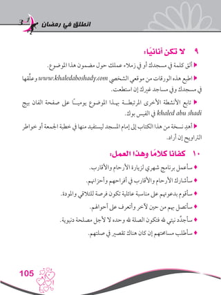 ‫رمضان‬ ‫في‬ ‫انطلق‬
105
99:‫ا‬ً‫أناني‬ ‫تكن‬ ‫ال‬
.‫املوضوع‬ ‫هذا‬ ‫مضمون‬ ‫حول‬ ‫عملك‬ ‫زمالء‬ ‫يف‬ ‫أو‬ ‫مسجدك‬ ‫يف‬ ‫كلمة‬ ‫ألق‬ 
‫قها‬ِّ‫ل‬‫وع‬ www.khaledaboshady.com ‫الشخيص‬ ‫موقعي‬ ‫من‬ ‫الورقات‬ ‫هذه‬ ‫اطبع‬ 
.‫استطعت‬ ‫إن‬ ‫غريك‬ ‫مساجد‬ ‫ويف‬ ‫مسجدك‬ ‫يف‬
‫بيج‬ ‫الفان‬ ‫صفحة‬ ‫عىل‬ ‫ًا‬‫ـ‬‫يوميـ‬ ‫املوضوع‬ ‫هبـذا‬ ‫املرتبطــة‬ ‫األخرى‬ ‫األنشطة‬ ‫تابع‬ 
.‫بوك‬ ‫الفيس‬ ‫يف‬ khaled abu shadi
‫خواطر‬ ‫أو‬ ‫اجلمعة‬ ‫خطبة‬ ‫يف‬ ‫منها‬ ‫ليستفيد‬ ‫املسجد‬ ‫إمام‬ ‫إىل‬ ‫الكتاب‬ ‫هذا‬ ‫من‬ ‫نسخة‬ ِ‫أهد‬ 
.‫أراد‬ ‫إن‬ ‫الرتاويح‬
101:‫العمل‬ ‫وهذا‬ ‫ا‬ ً‫كالم‬ ‫كفانا‬
.‫واألقارب‬ ‫األرحام‬ ‫لزيارة‬ ‫شهري‬ ‫برنامج‬ ‫سأعمل‬ ♦
.‫وأحزاهنم‬ ‫أفراحهم‬ ‫يف‬ ‫واألقارب‬ ‫األرحام‬ ‫سأشارك‬ ♦
.‫واملودة‬ ‫للتالقي‬ ‫فرصة‬ ‫تكون‬ ‫عائلية‬ ‫مناسبة‬ ‫عىل‬ ‫بدعوهتم‬ ‫سأقوم‬ ♦
.‫أحواهلم‬ ‫عىل‬ ‫وأتعرف‬ ‫آلخر‬ ‫حني‬ ‫من‬ ‫هبم‬ ‫سأتصل‬ ♦
.‫دنيوية‬ ‫مصلحة‬ ‫ألجل‬ ‫ال‬ ‫وحده‬ ‫هلل‬ ‫الصلة‬ ‫فتكون‬ ‫هلل‬ ‫نيتي‬ ‫د‬ِّ‫سأجد‬ ♦
.‫صلتهم‬ ‫يف‬ ‫تقصري‬ ‫هناك‬ ‫كان‬ ‫إن‬ ‫مساحمتهم‬ ‫سأطلب‬ ♦
 