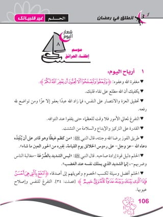 ‫رمضان‬ ‫في‬ ‫انطلق‬
106
11:‫اليوم‬ ‫أرباح‬
.‫ﮊ‬‫ﮐ‬‫ﮏ‬‫ﮎ‬‫ﮍ‬‫ﮌ‬‫ﮋ‬‫ﮉ‬‫ﮈ‬‫ﮋ‬ :‫وعفوه‬ ‫اهلل‬ ‫مغفرة‬ ♥
.‫قلبك‬ ‫نقاء‬ ‫عىل‬ ‫مطلع‬ ‫اهلل‬ ‫أن‬ ‫يكفيك‬ ♥
‫هلل‬ ‫تواضع‬ ‫ومن‬ ‫ا‬ ً‫عز‬ ‫إال‬ ‫بعفو‬ ‫ا‬ً‫عبد‬ ‫اهلل‬ ‫زاد‬ ‫فام‬ ،‫النفس‬ ‫عىل‬ ‫واالنتصار‬ ‫العزة‬ ‫حتقيق‬ ♥
.‫رفعه‬
.‫التوافه‬ ‫عند‬ ‫يقفوا‬ ‫حتى‬ ‫للعظامء‬ ‫وقت‬ ‫فال‬ ‫األمور‬ ‫ملعايل‬ ‫التفرغ‬ ♥
.‫التشتت‬ ‫من‬ ‫والسالمة‬ ‫واإلبداع‬ ‫الرتكيز‬ ‫عىل‬ ‫القدرة‬ ♥
‫ه‬ َ‫ذ‬ِ‫ْف‬‫ن‬ُ‫ي‬ ‫أن‬ ‫عىل‬ ‫قادر‬ ‫وهو‬ ‫ا‬ً‫ظ‬‫غي‬ ‫كظم‬ ‫«من‬ :‫ﷺ‬ ‫النبي‬ ‫قال‬ ،‫وجنته‬ ‫اهلل‬ ‫برضا‬ ‫الفوز‬ ‫طريق‬ ♥
.»‫شاء‬ ‫ما‬ ‫العني‬ ‫احلور‬ ‫من‬ ‫خيريه‬ ،‫القيامة‬ ‫يوم‬ ‫اخلالئق‬ ‫رءوس‬ ‫عىل‬ -‫وجل‬ ‫-عز‬ ‫اهلل‬ ‫دعاه‬
‫الناس‬‫-مغالبة‬‫ة‬َ‫ع‬ ُّْ‫صر‬‫بال‬‫الشديد‬‫«ليس‬:‫ﷺ‬‫النبي‬‫قال‬.‫صاحبه‬‫إرادة‬‫قوة‬‫دليل‬‫احللم‬♥
.»‫الغضب‬ ‫عند‬ ‫نفسه‬ ‫يملك‬ ‫الذي‬ ‫الشديد‬ ‫إنام‬ ،-‫ورضهبم‬
‫ﮓ‬‫ﮒ‬‫ﮑ‬‫ﮐ‬‫ﮋ‬ ‫أصدقاء‬ ‫إىل‬ ‫وحتويلهم‬ ‫اخلصوم‬ ‫لكسب‬ ‫وسيلة‬ ‫أفضل‬ ‫احللم‬ ♥
‫وإصالح‬ ‫للنفس‬ ‫التفرغ‬ .]34 :‫[فصلت‬ ‫ﮊ‬‫ﮛ‬‫ﮚ‬‫ﮙ‬‫ﮘ‬‫ﮗ‬‫ﮖ‬‫ﮕ‬‫ﮔ‬
.‫عيوهبا‬
‫شعار‬
‫اليوم‬
‫موسم‬
‫احلرائق‬ ‫إطفــاء‬
8
‫قلبيـاتك‬ ‫غير‬ ‫احلـــلـم‬
 