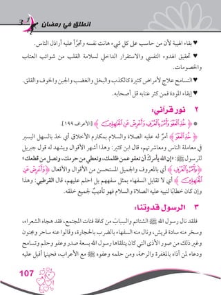 ‫رمضان‬ ‫في‬ ‫انطلق‬
107
.‫الناس‬ ‫أراذل‬ ‫عليه‬ ‫أ‬ َّ‫وجتر‬ ‫نفسه‬ ‫هانت‬ ‫يشء‬ ‫كل‬ ‫عىل‬ ‫حاسب‬ ‫من‬ ‫ألن‬ ‫اهليبة‬ ‫بقاء‬ ♥
‫العتاب‬ ‫شوائب‬ ‫من‬ ‫القلب‬ ‫لسالمة‬ ‫الداخيل‬ ‫واالستقرار‬ ‫النفيس‬ ‫اهلدوء‬ ‫حتقيق‬ ♥
.‫واخلصومات‬
.‫والقلق‬‫واخلوف‬‫واجلبن‬‫والغضب‬‫والبخل‬‫كالكذب‬‫كثرية‬‫ألمراض‬‫عالج‬‫التسامح‬♥
.‫أصحابه‬ ‫قل‬ ‫عتابه‬ ‫كثر‬ ‫فمن‬ ‫املودة‬ ‫إبقاء‬ ♥
22:‫قرآني‬ ‫نور‬
.]199 ‫[األعراف‬ ‫ﮊ‬‫ﭻ‬‫ﭺ‬‫ﭹ‬‫ﭸ‬‫ﭷ‬‫ﭶ‬‫ﭵ‬‫ﮋ‬ *
‫اليسري‬ ‫بالسهل‬ ‫خذ‬ ‫أي‬ ‫األخالق‬ ‫بمكارم‬ ‫والسالم‬ ‫الصالة‬ ‫عليه‬ ‫له‬ ٌ‫أمر‬ ‫ﭶﮊ‬‫ﭵ‬‫ﮋ‬
‫جربيل‬ ‫قول‬ ‫له‬ ‫ويشهد‬ ‫األقوال‬ ‫أشهر‬ ‫وهذا‬ :‫كثري‬ ‫ابن‬ ‫قال‬ ،‫ومعارشهتم‬ ‫الناس‬ ‫معاملة‬ ‫يف‬
»‫قطعك‬‫من‬‫وتصل‬،‫حرمك‬‫من‬‫وتعطي‬،‫ظلمك‬‫عمن‬‫تعفو‬‫أن‬ َ‫يأمرك‬‫اهلل‬‫«إن‬:‫ﷺ‬‫للرسول‬
‫ﭺ‬‫ﮋﭹ‬ ‫واألفعال‬ ‫األقوال‬ ‫من‬ ‫املستحسن‬ ‫واجلميل‬ ‫باملعروف‬ ‫أي‬ ‫ﭸﮊ‬‫ﮋﭷ‬
‫وهذا‬ :‫القرطبي‬ ‫قال‬ ،‫عليهم‬ ‫احلم‬ ‫بل‬ ‫سفههم‬ ‫بمثل‬ ‫السفهاء‬ ‫تقابل‬ ‫ال‬ ‫أي‬ ‫ﭻﮊ‬
.‫خلقه‬ ‫جلميع‬ ٌ‫تأديب‬ ‫فهو‬ ‫والسالم‬ ‫الصالة‬ ‫عليه‬ ‫لنبيه‬ ‫ا‬ً‫ب‬‫خطا‬ ‫كان‬ ‫وإن‬
33:‫قدوتنا‬ ‫الرسول‬
،‫الشعراء‬ ‫هجاه‬ ‫فقد‬ ،‫املجتمع‬ ‫فئات‬ ‫كافة‬ ‫من‬ َ‫باب‬ ِ‫والس‬ ‫الشتائم‬ ‫ﷺ‬ ‫اهلل‬ ‫رسول‬ ‫نال‬ ‫فلقد‬
‫وجمنون‬ ‫ساحر‬ ‫عنه‬ ‫وقالوا‬ ،‫باحلجارة‬ ‫بالرضب‬ ‫السفهاء‬ ‫منه‬ ‫ونال‬ ،‫قريش‬ ‫سادة‬ ‫منه‬ ‫وسخر‬
‫وتسامح‬‫وحلم‬‫وعفو‬‫صدر‬‫بسعة‬‫اهلل‬‫رسول‬‫يتلقاها‬‫كان‬‫التي‬‫األذى‬‫صور‬‫من‬‫ذلك‬‫وغري‬
‫عليه‬ ‫أقبل‬ ‫فحينام‬ ،‫األعراب‬ ‫مع‬ ‫ﷺ‬ ‫وعفوه‬ ‫حلمه‬ ‫ومن‬ ،‫والرمحة‬ ‫باملغفرة‬ ‫آذاه‬ ‫ملن‬ ‫ودعاء‬
 