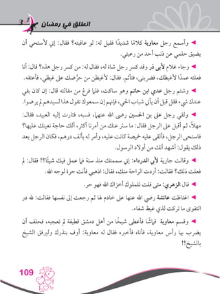 ‫رمضان‬ ‫في‬ ‫انطلق‬
109
‫أن‬ ‫ألستحي‬ ‫إين‬ :‫فقال‬ ‫عاقبته؟‬ ‫لو‬ :‫له‬ ‫فقيل‬ ‫ا‬ً‫شديد‬ ‫ا‬ً‫م‬‫كال‬ ‫معاوية‬ ‫رجل‬ ‫وأسمع‬ ◄
.‫رعيتي‬ ‫من‬ ‫أحد‬ ‫ذنب‬ ‫عن‬ ‫حلمي‬ ‫يضيق‬
‫أنا‬ :‫قال‬ ‫هذه؟‬ ‫رجل‬ ‫كرس‬ ‫من‬ :‫له‬ ‫فقال‬ ،‫له‬ ‫شاة‬ ‫رجل‬ ‫كرس‬ ‫وقد‬ ‫ذر‬ ‫ألبى‬ ‫غالم‬ ‫وجاء‬ ◄
.‫فأعتقه‬ ،‫غيظي‬ ‫عىل‬ ‫ضك‬ َّ‫حر‬ ‫من‬ ‫ألغيظن‬ :‫فقال‬ .‫فتأثم‬ ،‫فرضبنى‬ ،‫ألغيظك‬ ‫ا‬ً‫عمد‬ ‫فعلته‬
‫بقي‬ ‫كان‬ ‫إن‬ :‫قال‬ ‫مقالته‬ ‫من‬ ‫فرغ‬ ‫فلام‬ ،‫ساكت‬ ‫وهو‬ ‫حاتم‬ ‫ابن‬ ‫عدي‬ ‫رجل‬ ‫وشتم‬ ◄
.‫يرضوا‬‫مل‬‫لسيدهم‬‫هذا‬‫تقول‬‫سمعوك‬‫إن‬‫فإهنم‬،‫احلي‬‫شباب‬‫يأيت‬‫أن‬‫قبل‬‫فقل‬‫يشء‬‫عندك‬
:‫فقال‬ ،‫العبيد‬ ‫إليه‬ ‫فثارت‬ ،‫فسبه‬ ،‫عنهام‬ ‫اهلل‬ ‫رىض‬ ‫احلسني‬ ‫بن‬ ‫عىل‬ ‫رجل‬ ‫ولقي‬ ◄
‫عليها؟‬ ‫نعينك‬ ‫حاجة‬ ‫ألك‬ ،‫أكثر‬ ‫أمرنا‬ ‫من‬ ‫عنك‬ ‫سرت‬ ‫ما‬ :‫فقال‬ ‫الرجل‬ ‫عىل‬ ‫أقبل‬ ‫ثم‬ ،ً‫ال‬‫مه‬
‫بعد‬ ‫الرجل‬ ‫فكان‬ ،‫درهم‬ ‫بألف‬ ‫له‬ ‫وأمر‬ ،‫عليه‬ ‫كانت‬ ‫مخيصة‬ ‫عليه‬ ‫فألقى‬ ،‫الرجل‬ ‫فاستحى‬
.‫الرسول‬ ‫أوالد‬ ‫من‬ ‫أنك‬ ‫أشهد‬ :‫يقول‬ ‫ذلك‬
‫مل‬ :‫فقال‬ !‫ا؟‬ً‫ئ‬‫شي‬ ‫فيك‬ ‫عمل‬ ‫فام‬ ‫سنة‬ ‫منذ‬ ‫سممتك‬ ‫إين‬ :‫الدرداء‬ ‫أليب‬ ‫جارية‬ ‫وقالت‬ ◄
.‫اهلل‬ ‫لوجه‬ ‫حرة‬ ‫فأنت‬ ‫اذهبي‬ :‫فقال‬ ،‫منك‬ ‫الراحة‬ ‫أردت‬ :‫فقالت‬ ‫ذلك؟‬ ‫فعلت‬
.‫حر‬ ‫فهو‬ ‫اهلل‬ ‫أخزاك‬ ‫للملوك‬ ‫قلت‬ ‫متى‬ :‫الزهري‬ ‫قال‬ ◄
‫در‬ ‫هلل‬ :‫فقالت‬ ‫نفسها‬ ‫إىل‬ ‫رجعت‬ ‫ثم‬ ‫هلا‬ ‫خادم‬ ‫عىل‬ ‫عنها‬ ‫اهلل‬ ‫ريض‬ ‫عائشة‬ ‫اغتاظت‬ ◄
.‫شفاء‬ ‫غيظ‬ ‫لذي‬ ‫تركت‬ ‫ما‬ ‫التقوى‬
‫أن‬ ‫فحلف‬ ،‫تعجبه‬ ‫مل‬ ‫قطيفة‬ ‫دمشق‬ ‫أهل‬ ‫من‬ ‫ا‬ً‫شيخ‬ ‫فأعطى‬ ‫ا‬ ً‫قامش‬ ‫معاوية‬ ‫وقسم‬ ◄
‫الشيخ‬ ‫ولريفق‬ ‫بنذرك‬ ‫أوف‬ :‫معاوية‬ ‫له‬ ‫فقال‬ ‫فأخربه‬ ‫فأتاه‬ ،‫معاوية‬ ‫رأس‬ ‫هبا‬ ‫يرضب‬
!!‫بالشيخ‬
 