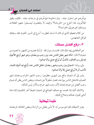 ‫شعبان‬ ‫في‬ ‫استعد‬
11
‫يطيق‬ ‫فكيف‬ ..‫جنته‬ ‫درجات‬ ‫يف‬ ‫رهم‬ ِّ‫فيؤخ‬ ‫دخلوها‬ ‫وإن‬ ..‫جنته‬ ‫دخول‬ ‫عن‬ ‫رهم‬ ِّ‫يؤخ‬
‫الغفالت‬ ‫عنهم‬ ‫ليمسحوا‬ ‫ينتفضون‬ ‫ال‬ ‫وكيف‬ !‫احلرمان؟‬ ‫من‬ ‫النوع‬ ‫هذا‬ ‫رون‬ ِّ‫املتأخ‬
!‫اخلريات؟‬ ‫إىل‬ ‫غريهم‬ ‫ويسابقوا‬
‫سبقتك‬ ‫فقد‬ ‫احلثيث‬ ‫السري‬ ‫يف‬ ‫أرسع‬ :‫به‬ ‫لنطق‬ ‫لسان‬ ‫له‬ ‫كان‬ ‫لو‬ ‫الذي‬ ‫شعبان‬ ‫كالم‬ ‫من‬
.‫املجتهدين‬ ‫قوافل‬
:‫عملك‬ ‫أفضل‬ ‫ارفع‬ -3
‫من‬‫تصوم‬‫ما‬‫الشهور‬‫من‬‫تصوم‬‫أرك‬‫مل‬..‫اهلل‬‫رسول‬‫يا‬‫قلت‬:‫قال‬]‫زيد‬‫بن‬‫أسامة‬‫عن‬
‫األعامل‬ ‫ُرفع‬‫ت‬ ‫شهر‬ ‫وهو‬ ،‫ورمضان‬ ‫رجب‬ ‫بني‬ ،‫عنه‬ ‫الناس‬ ‫يغفل‬ ‫شهر‬ ‫«ذاك‬ :‫قال‬ !!‫شعبان‬
.»‫صائم‬ ‫وأنا‬ ‫عميل‬ ‫ع‬َ‫ف‬‫ر‬ُ‫ي‬ ‫أن‬ ُّ‫ب‬ِ‫فأح‬ ،‫العاملني‬ ‫رب‬ ‫إىل‬ ‫فيه‬
،‫العباد‬ ‫أعامل‬ ‫فيه‬ ‫فع‬ ْ‫ُر‬‫ت‬ ،‫عنه‬ ‫الناس‬ ‫تغفل‬ ،‫رمضان‬ ‫وشهر‬ ‫رجب‬ ‫بني‬ ‫«شعبان‬ :‫رواية‬ ‫ويف‬
.»‫صائم‬ ‫وأنا‬ ‫إال‬ ‫عميل‬ ‫رفع‬ُ‫ي‬ ‫ال‬ ‫أن‬ ‫فأحب‬
‫شهر‬ ‫ورمضان‬ ‫احلرام‬ ‫الشهر‬ ‫رجب‬ :‫عظيمني‬ ‫شهرين‬ ‫بني‬ ‫واقع‬ ‫شعبان‬ ‫أن‬ ‫إىل‬ ‫يشري‬
‫صيام‬ ‫أن‬ ‫يظن‬ ‫الناس‬ ‫وبعض‬ ،‫شعبان‬ ‫عن‬ً‫ال‬‫مغفو‬ ‫فصار‬ ،‫عنه‬ ‫هبام‬ ‫الناس‬ ‫فاشتغل‬ ،‫الصيام‬
.‫كذلك‬ ‫ليس‬ ‫واألمر‬ ،‫حرام‬ ‫شهر‬ ‫رجب‬ ‫ألن‬ ‫شعبان‬ ‫صيام‬ ‫من‬ ‫أفضل‬ ‫رجب‬
‫هذا‬ ‫كان‬ ‫كالصيام‬ ‫آخر‬ ‫ا‬ً‫ع‬‫شفي‬ ‫شعبان‬ ‫يف‬ ‫الصالح‬ ‫عملك‬ ‫مع‬ ‫مجعت‬ ‫إذا‬ ‫أنك‬ ‫والشك‬
.‫قلبك‬ ‫وصالح‬ ‫عملك‬ ‫لقبول‬ ‫أدعى‬
‫شيطانية‬ ‫مكيدة‬
‫فرمضان‬ ،‫النقاهة‬ ‫وبعض‬ ‫الراحة‬ ‫من‬ ‫بقليل‬ ‫بأس‬ ‫ال‬ :‫له‬ ‫فيوسوس‬ ‫قلبه‬ ‫الشيطان‬ ‫يغزو‬
 