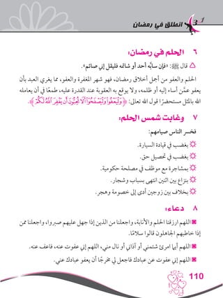 ‫رمضان‬ ‫في‬ ‫انطلق‬
110
66:‫رمضان‬ ‫في‬ ‫احللم‬
.»‫صائم‬ ‫إين‬ ‫فليقل‬ ‫شامته‬ ‫أو‬ ‫أحد‬ ‫ه‬َّ‫ب‬‫سا‬ ‫«فإن‬ :‫ﷺ‬ ‫قال‬ 
‫بأن‬ ‫العبد‬ ‫يغري‬ ‫مما‬ ،‫والعفو‬ ‫املغفرة‬ ‫شهر‬ ‫فهو‬ ،‫رمضان‬ ‫أخالق‬ ‫أمجل‬ ‫من‬ ‫والعفو‬ ‫احللم‬
‫يعامله‬ ‫أن‬ ‫يف‬ ‫ا‬ً‫ع‬‫طم‬ ،‫عليه‬ ‫القدرة‬ ‫عند‬ ‫العقوبة‬ ‫به‬ ‫يوقع‬ ‫وال‬ ،‫ظلمه‬ ‫أو‬ ‫إليه‬ ‫أساء‬ ‫ن‬َّ‫عم‬ ‫يعفو‬
.‫ﮊ‬‫ﮐ‬‫ﮏ‬‫ﮎ‬‫ﮍ‬‫ﮌ‬‫ﮋ‬‫ﮉ‬‫ﮈ‬‫ﮋ‬ :‫تعاىل‬ ‫اهلل‬ ‫قول‬ ‫ا‬ ً‫مستحرض‬ ‫باملثل‬ ‫اهلل‬
77:‫احللم‬ ‫شمس‬ ‫وغابت‬
:‫صيامهم‬ ‫الناس‬ ‫فخرس‬
.‫السيارة‬ ‫قيادة‬ ‫يف‬ ‫بغضب‬ ☼
.‫حق‬ ‫حتصيل‬ ‫يف‬ ‫بغضب‬ ☼
.‫حكومية‬ ‫مصلحة‬ ‫يف‬ ‫موظف‬ ‫مع‬ ‫بمشاجرة‬ ☼
.‫وشجار‬ ‫بسباب‬ ‫انتهى‬ ‫اثنني‬ ‫بني‬ ‫بنزاع‬ ☼
.‫وهجر‬ ‫خصومة‬ ‫إىل‬ ‫أدى‬ ‫زوجني‬ ‫بني‬ ‫بخالف‬ ☼
88:‫دعاء‬
‫ممن‬‫واجعلنا‬،‫صربوا‬‫عليهم‬‫جهل‬‫إذا‬‫الذين‬‫من‬‫واجعلنا‬،‫واألنابة‬‫احللم‬‫ارزقنا‬‫اللهم‬◙
.‫ا‬ً‫م‬‫سال‬ ‫قالوا‬ ‫اجلاهلون‬ ‫خاطبهم‬ ‫إذا‬
.‫عنه‬ ‫فاعف‬ ،‫عنه‬ ‫عفوت‬ ‫إين‬ ‫اللهم‬ ،‫مني‬ ‫نال‬ ‫أو‬ ‫آذاين‬ ‫أو‬ ‫شتمني‬ ‫امرئ‬ ‫أيام‬ ‫اللهم‬ ◙
.‫عني‬ ‫عبادك‬ ‫يعفو‬ ‫أن‬ ‫ا‬ ً‫خمرج‬ ‫يل‬ ‫فاجعل‬ ‫عبادك‬ ‫عن‬ ‫عفوت‬ ‫إين‬ ‫اللهم‬ ◙
 