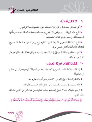 ‫رمضان‬ ‫في‬ ‫انطلق‬
111
99:‫ا‬ً‫أناني‬ ‫تكن‬ ‫ال‬
.‫املوضوع‬ ‫هذا‬ ‫مضمون‬ ‫حول‬ ‫عملك‬ ‫زمالء‬ ‫يف‬ ‫أو‬ ‫مسجدك‬ ‫يف‬ ‫كلمة‬ ‫ألق‬ 
‫قها‬ِّ‫ل‬‫وع‬ www.khaledaboshady.com ‫الشخيص‬ ‫موقعي‬ ‫من‬ ‫الورقات‬ ‫هذه‬ ‫اطبع‬ 
.‫استطعت‬ ‫إن‬ ‫غريك‬ ‫مساجد‬ ‫ويف‬ ‫مسجدك‬ ‫يف‬
‫بيج‬ ‫الفان‬ ‫صفحة‬ ‫عىل‬ ‫ًا‬‫ـ‬‫يوميـ‬ ‫املوضوع‬ ‫هبـذا‬ ‫املرتبطــة‬ ‫األخرى‬ ‫األنشطة‬ ‫تابع‬ 
.‫بوك‬ ‫الفيس‬ ‫يف‬ khaled abu shadi
‫خواطر‬ ‫أو‬ ‫اجلمعة‬ ‫خطبة‬ ‫يف‬ ‫منها‬ ‫ليستفيد‬ ‫املسجد‬ ‫إمام‬ ‫إىل‬ ‫الكتاب‬ ‫هذا‬ ‫من‬ ‫نسخة‬ ِ‫أهد‬ 
.‫أراد‬ ‫إن‬ ‫الرتاويح‬
101:‫العمل‬ ‫أرونا‬ ‫ا‬ ً‫كالم‬ ‫كفانا‬
‫صائم‬ ‫إين‬ ‫وقل‬ ،‫الرجيم‬ ‫الشيطان‬ ‫من‬ ‫باهلل‬ ‫باالستعاذة‬ ‫فأرسع‬ ‫الغضب‬ ‫منك‬ ‫متلك‬ ‫إذا‬ ♦
!!‫صائم‬ ‫إين‬
.‫اهلل‬ ‫حمارم‬ ‫ُنتهك‬‫ت‬ ‫حني‬ ‫االنتصار‬ ‫اجعل‬ ‫وإنام‬ ،‫لنفسك‬ ‫تنتقم‬ ‫ال‬ ♦
.‫هلل‬ ‫كلها‬ ‫الغضب‬ ‫طاقة‬ ‫اجعل‬ ‫وإنام‬ ،‫لنفسك‬ ‫تغضب‬ ‫فال‬ ‫بنبيك‬ ‫اقتد‬ ♦
‫اهلل‬ ‫قال‬ ‫الذين‬ ‫الرمحن‬ ‫عباد‬ ‫من‬ ‫فتكون‬ ‫بمثلها‬ ‫إساءهتم‬ ‫تقابل‬ ‫ال‬ ‫بأن‬ ‫اجلهالء‬ ‫ارحم‬ ♦
:‫فيهم‬ ‫تعاىل‬
.‫ﮊ‬‫ﯝ‬‫ﯜ‬‫ﯛ‬‫ﯚ‬‫ﯙ‬‫ﯘ‬‫ﯗ‬‫ﯖ‬‫ﯕ‬‫ﯔ‬‫ﯓ‬‫ﮱ‬‫ﮋ‬
 