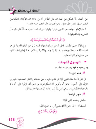 ‫رمضان‬ ‫في‬ ‫انطلق‬
113
‫فمن‬ ،‫ًا‬‫ن‬‫باط‬ ‫األعداء‬ ‫هذه‬ ‫جاهد‬ ‫من‬ ‫إال‬ ‫الظاهر‬ ‫يف‬ ‫عدوه‬ ‫جهاد‬ ‫من‬ ‫يتمكن‬ ‫وال‬ ،‫اجلهاد‬ ‫من‬
.»‫عدوه‬ ‫عليه‬ ‫انترص‬ ‫عليه‬ ‫نُصرِت‬ ‫ومن‬ ،‫عدوه‬ ‫عىل‬ ‫انترص‬ ‫عليها‬ ‫انترص‬
َ‫أهل‬ ‫فليسأل‬ ٌ‫ة‬‫مسأل‬ ‫عليه‬ ‫اعتاصت‬ ‫من‬ :‫يقول‬ ‫املبارك‬ ‫بن‬ ‫عبداهلل‬ ‫املجاهد‬ ‫اإلمام‬ ‫كان‬
:‫يقول‬ ‫اهلل‬ ‫فإن‬ ،‫الثغور‬
.‫ﮊ‬‫ﮤ‬‫ﮣ‬‫ﮢ‬‫ﮡ‬‫ﮠ‬‫ﮋ‬
‫هو‬ ‫بل‬ ‫اهلداية‬ ‫ألوان‬ ‫من‬ ‫لون‬ ‫نفسه‬ ‫اجلهاد‬ ‫أن‬ ‫من‬ ‫الرغم‬ ‫فعىل‬ ،‫لطيف‬ ‫معنى‬ ‫اآلية‬ ‫ويف‬
‫نالوه‬ ‫ما‬ ‫زيادة‬ ‫إما‬ :‫هنا‬ ‫املعنى‬ ‫فيكون‬ !!‫جاهدوا‬ ‫إن‬ ‫باهلداية‬ ‫وعدهم‬ ‫سبحانه‬ ‫لكنه‬ ‫أعالها‬
.‫عليه‬ ‫الثبات‬ ‫أو‬ ،‫اهلدى‬ ‫من‬
33:‫قدوتنا‬ ‫الرسول‬
:‫بأسه‬ ‫وشدة‬ ‫إرادته‬ ‫قوة‬ ‫مالمح‬ ‫ومن‬
:‫الرتدد‬ ‫عدم‬ 
،‫اخلروج‬ ‫الصحابة‬ ‫واختار‬ ،‫املدينة‬ ‫من‬ ‫اخلروج‬ ‫عدم‬ ‫إىل‬ ‫ﷺ‬ ‫النبي‬ ‫مال‬ ‫أحد‬ ‫غزوة‬ ‫يف‬
‫وال‬ ‫رأيه‬ ‫عىل‬ ‫ينزلوا‬ ‫أن‬ ‫فراجعوه‬ ،‫استكرهوه‬ ‫قد‬ ‫يكونوا‬ ‫أن‬ ‫وخافوا‬ ،‫رأهيم‬ ‫عىل‬ ‫فنزل‬
.‫يقاتل‬ ‫حتى‬ ‫يضعها‬ ‫أن‬ ‫ألمته‬ ‫لبس‬ ‫إذا‬ ‫لنبي‬ ‫ينبغي‬ ‫ما‬ :‫هلم‬ ‫فقال‬ ،‫خيرجوا‬
:‫الراحة‬ ‫هجر‬ 
:‫ﷺ‬ ‫النبي‬ ‫وصف‬ ‫يف‬ ‫جاء‬
:‫قال‬ ‫الذي‬ ‫ربه‬ ‫أمر‬ ‫يطيع‬ ‫بذلك‬ ‫وهو‬ ،‫راحة‬ ‫له‬ ‫ليست‬
‫ﮊ‬‫ﯣ‬‫ﯢ‬‫ﯡ‬‫ﮋ‬
 