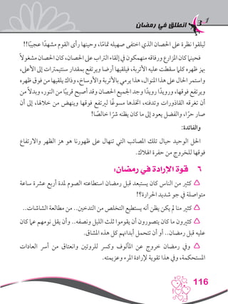 ‫رمضان‬ ‫في‬ ‫انطلق‬
116
!!‫ا‬ً‫ب‬‫عجي‬ ‫ا‬ً‫مشهد‬ ‫القوم‬ ‫رأى‬ ‫وحينها‬ ،‫ا‬ً‫م‬‫متا‬ ‫صهيله‬ ‫اختفى‬ ‫الذي‬ ‫احلصان‬ ‫عىل‬ ‫نظرة‬ ‫ليلقوا‬
ً‫ال‬‫مشغو‬‫احلصان‬‫كان‬،‫احلصان‬‫عىل‬‫الرتاب‬‫إلقاء‬‫يف‬‫منهمكون‬‫ورفاقه‬‫املزارع‬‫كان‬‫فحينام‬
،‫األعىل‬ ‫إىل‬ ‫سنتيمرتات‬ ‫بمقدار‬ ‫ويرتفع‬ ‫أرضا‬ ‫فيلقيها‬ ،‫األتربة‬ ‫عليه‬ ‫سقطت‬ ‫كلام‬ ‫ظهره‬ ‫هبز‬
‫ظهره‬‫فوق‬‫من‬‫يلقيها‬‫وذاك‬،‫واألوساخ‬‫باألتربة‬‫يرمي‬‫هذا‬،‫املنوال‬‫هذا‬‫عىل‬‫احلال‬‫واستمر‬
‫من‬ً‫ال‬‫وبد‬ ،‫النور‬ ‫من‬ ‫ا‬ً‫ب‬‫قري‬ ‫أصبح‬ ‫وقد‬ ‫احلصان‬ ‫اجلميع‬ ‫وجد‬ ‫ا‬ً‫رويد‬ ‫ا‬ً‫ورويد‬ ،‫فوقها‬ ‫ويرتفع‬
‫أن‬ ‫إىل‬ ،‫خالهلا‬ ‫من‬ ‫وينهض‬ ‫فوقها‬ ‫لريتفع‬ ‫ا‬ً‫غ‬‫مسو‬ ‫اختذها‬ ،‫وتدفنه‬ ‫القاذورات‬ ‫تغرقه‬ ‫أن‬
!‫ا‬ ً‫خالص‬ ‫ا‬ ً‫رش‬ ‫يظنه‬ ‫كان‬ ‫ما‬ ‫إىل‬ ‫يعود‬ ‫والفضل‬ ،‫ا‬ ً‫حر‬ ‫صار‬
:‫والفائدة‬
‫واالرتفاع‬ ‫الظهر‬ ‫هز‬ ‫هو‬ ‫ظهورنا‬ ‫عىل‬ ‫تنهال‬ ‫التي‬ ‫املصائب‬ ‫تلك‬ ‫حيال‬ ‫الوحيد‬ ‫احلل‬
.‫اهلالك‬ ‫حفرة‬ ‫من‬ ‫للخروج‬ ‫فوقها‬
66:‫رمضان‬ ‫في‬ ‫اإلرادة‬ ‫قوة‬
‫ساعة‬ ‫عرشة‬ ‫أربع‬ ‫ملدة‬ ‫الصوم‬ ‫استطاعته‬ ‫رمضان‬ ‫قبل‬ ‫يستبعد‬ ‫كان‬ ‫الناس‬ ‫من‬ ‫كثري‬ 
!‫احلرارة؟‬ ‫شديد‬ ‫جو‬ ‫يف‬ ‫متواصلة‬
..‫الشاشات‬ ‫مطالعة‬ ‫من‬ ..‫التدخني‬ ‫من‬ ‫التخلص‬ ‫يستطيع‬ ‫أنه‬ ‫يظن‬ ‫يكن‬ ‫مل‬ ‫منا‬ ‫كثري‬ 
‫كان‬ ‫عام‬ ‫نومهم‬ ‫يقل‬ ‫وأن‬ ..‫ونصفه‬ ‫الليل‬ ‫ثلث‬ ‫يقوموا‬ ‫أن‬ ‫يتصورون‬ ‫كان‬ ‫ما‬ ‫كثريون‬ 
.‫املشاق‬ ‫هذه‬ ‫كل‬ ‫أبداهنم‬ ‫تتحمل‬ ‫أن‬ ‫أو‬ ..‫رمضان‬ ‫قبل‬ ‫عليه‬
‫العادات‬ ‫أرس‬ ‫من‬ ‫وانعتاق‬ ‫للروتني‬ ‫وكرس‬ ‫املألوف‬ ‫عن‬ ‫خروج‬ ‫رمضان‬ ‫ويف‬ 
.‫وعزيمته‬ ‫املرء‬ ‫إلرادة‬ ‫تقوية‬ ‫هذا‬ ‫ويف‬ ،‫املستحكمة‬
 