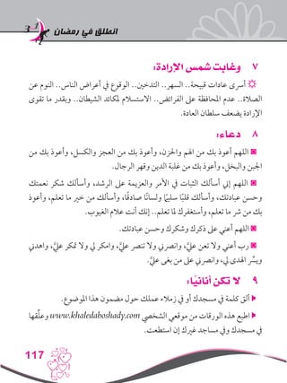 ‫رمضان‬ ‫في‬ ‫انطلق‬
117
77:‫اإلرادة‬ ‫شمس‬ ‫وغابت‬
‫عن‬ ‫النوم‬ ..‫الناس‬ ‫أعراض‬ ‫يف‬ ‫الوقوع‬ ..‫التدخني‬ ..‫السهر‬ ..‫قبيحة‬ ‫عادات‬ ‫أرسى‬ ☼
‫تقوى‬ ‫ما‬ ‫وبقدر‬ ..‫الشيطان‬ ‫ملكائد‬ ‫االستسالم‬ ..‫الفرائض‬ ‫عىل‬ ‫املحافظة‬ ‫عدم‬ ..‫الصالة‬
.‫العادة‬ ‫سلطان‬ ‫يضعف‬ ‫اإلرادة‬
88:‫دعاء‬
‫من‬ ‫بك‬ ‫وأعوذ‬ ،‫والكسل‬ ‫العجز‬ ‫من‬ ‫بك‬ ‫وأعوذ‬ ،‫واحلزن‬ ‫اهلم‬ ‫من‬ ‫بك‬ ‫أعوذ‬ ‫اللهم‬ ◙
.‫الرجال‬ ‫وقهر‬ ‫الدين‬ ‫غلبة‬ ‫من‬ ‫بك‬ ‫وأعوذ‬ ،‫والبخل‬ ‫اجلبن‬
‫نعمتك‬ ‫شكر‬ ‫وأسألك‬ ،‫الرشد‬ ‫عىل‬ ‫والعزيمة‬ ‫األمر‬ ‫يف‬ ‫الثبات‬ ‫أسألك‬ ‫إين‬ ‫اللهم‬ ◙
‫وأعوذ‬ ،‫تعلم‬ ‫ما‬ ‫خري‬ ‫من‬ ‫وأسألك‬ ،‫ا‬ً‫ق‬‫صاد‬ ‫ًا‬‫ن‬‫ولسا‬ ً‫ما‬‫سلي‬ ‫ا‬ً‫ب‬‫قل‬ ‫وأسألك‬ ،‫عبادتك‬ ‫وحسن‬
.‫الغيوب‬ ‫عالم‬ ‫أنت‬ ‫إنك‬ ..‫تعلم‬ ‫ملا‬ ‫وأستغفرك‬ ،‫تعلم‬ ‫ما‬ ‫رش‬ ‫من‬ ‫بك‬
.‫عبادتك‬ ‫وحسن‬ ‫وشكرك‬ ‫ذكرك‬ ‫عىل‬ ‫أعني‬ ‫اللهم‬ ◙
‫واهدين‬ ،َّ‫عيل‬ ‫متكر‬ ‫وال‬ ‫يل‬ ‫وامكر‬ ،َّ‫عيل‬ ‫تنرص‬ ‫وال‬ ‫وانرصين‬ ،َّ‫عيل‬ ‫تعن‬ ‫وال‬ ‫أعني‬ ‫رب‬ ◙
.َّ‫عيل‬ ‫بغى‬ ‫من‬ ‫عىل‬ ‫وانرصين‬ ،‫يل‬ ‫اهلدى‬ ِّ‫سر‬‫وي‬
99:‫ا‬ً‫أناني‬ ‫تكن‬ ‫ال‬
.‫املوضوع‬ ‫هذا‬ ‫مضمون‬ ‫حول‬ ‫عملك‬ ‫زمالء‬ ‫يف‬ ‫أو‬ ‫مسجدك‬ ‫يف‬ ‫كلمة‬ ‫ألق‬ 
‫قها‬ِّ‫ل‬‫وع‬ www.khaledaboshady.com ‫الشخيص‬ ‫موقعي‬ ‫من‬ ‫الورقات‬ ‫هذه‬ ‫اطبع‬ 
.‫استطعت‬ ‫إن‬ ‫غريك‬ ‫مساجد‬ ‫ويف‬ ‫مسجدك‬ ‫يف‬
 