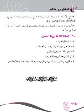‫رمضان‬ ‫في‬ ‫انطلق‬
118
‫بيج‬ ‫الفان‬ ‫صفحة‬ ‫عىل‬ ‫ًا‬‫ـ‬‫يوميـ‬ ‫املوضوع‬ ‫هبـذا‬ ‫املرتبطــة‬ ‫األخرى‬ ‫األنشطة‬ ‫تابع‬ 
.‫بوك‬ ‫الفيس‬ ‫يف‬ khaled abu shadi
‫خواطر‬ ‫أو‬ ‫اجلمعة‬ ‫خطبة‬ ‫يف‬ ‫منها‬ ‫ليستفيد‬ ‫املسجد‬ ‫إمام‬ ‫إىل‬ ‫الكتاب‬ ‫هذا‬ ‫من‬ ‫نسخة‬ ِ‫أهد‬ 
.‫أراد‬ ‫إن‬ ‫الرتاويح‬
101:‫العمل‬ ‫أرونا‬ ‫ا‬ ً‫كالم‬ ‫كفانا‬
.‫اخلريات‬ ‫يف‬ ‫املسارعة‬ ♦
.‫العبادات‬ ‫يف‬ ‫الدرجات‬ ‫أعايل‬ ‫بلوغ‬ ‫يف‬ ‫سأطمع‬ ♦
.‫الوظيفي‬ ‫طموحي‬ ‫سقف‬ ِّ‫سأعلي‬ ♦
.‫رهبة‬ ‫أو‬ ‫رغبة‬ ‫اليوم‬ ‫بعد‬ ‫تأرسين‬ ‫لن‬ ♦
.‫األجر‬‫حالوة‬‫واستحضار‬‫اهلدف‬‫وضوح‬‫طريق‬‫عن‬‫النفس‬‫وقرص‬‫امللل‬‫عىل‬‫سأقيض‬♦
 