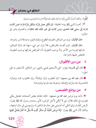 ‫رمضان‬ ‫في‬ ‫انطلق‬
121
.]‫ومسلم‬ ‫البخاري‬ ‫[رواه‬ »ُ‫ه‬ُ‫ب‬ ِ‫اح‬ َ‫ص‬ ‫عليه‬ ‫دام‬ ‫ما‬ ‫إليه‬ ‫ين‬ِّ‫الد‬ َّ‫أحب‬ ‫وكان‬ .»‫وا‬ُّ‫ل‬ََ‫تم‬
‫كانت‬ ‫فمن‬ ،‫فرتة‬ ‫ة‬ َِّ‫شر‬ ‫ولكل‬ ،‫ة‬ َِّ‫شر‬ ‫عمل‬ ‫لكل‬ ‫«إن‬ :‫احلقيقة‬ ‫هبذه‬ ‫ﷺ‬ ‫النبي‬ ‫أخربنا‬ 
‫إىل‬ ‫يشري‬ ‫واحلديث‬ ،»‫هلك‬ ‫فقد‬ ‫ذلك‬ ‫غري‬ ‫إىل‬ ‫كانت‬ ‫ومن‬ ،‫اهتدى‬ ‫فقد‬ ‫سنتي‬ ‫إىل‬ ‫فرتته‬
:‫حالني‬
.‫وغريها‬‫الرس‬‫وصدقة‬،‫الليل‬‫وقيام‬،‫التطوع‬‫كصيام‬،‫النوافل‬‫من‬‫تزيد‬:‫اإلقبال‬‫حال‬
،‫النوافل‬ ‫نرتك‬ ‫قد‬ ،‫منها‬ ‫يشء‬ ‫عن‬ ‫ننزل‬ ‫فال‬ ،‫بالفرائض‬ ‫أنفسنا‬ ‫نلزم‬ :‫اإلدبار‬ ‫حال‬
،‫العقوبة‬ ‫يوجب‬ ‫فرتكها‬ ‫الفرائض‬ ‫أما‬ ،‫العقوبة‬ ‫يوجب‬ ‫وال‬ ‫األجر‬ ‫من‬ ‫حيرمنا‬ ‫فرتكها‬
.‫بالنواجذ‬ ‫عليها‬ ‫فلنعض‬
44:‫األقوال‬ ‫درر‬ ‫من‬
‫عىل‬ ‫به‬ ‫ألستعني‬ ،‫الباطل‬ ‫من‬ ‫باليشء‬ ‫نفيس‬ ‫ألستجم‬ ‫«إين‬ :‫يقول‬ ‫الدرداء‬ ‫أبو‬ ‫كان‬ 
.»‫احلق‬
،‫ا‬ً‫وإدبار‬ ‫فرتة‬ ‫للقلوب‬ ‫وإن‬ ،ً‫ال‬‫وإقبا‬ ‫ة‬َِّ‫شر‬ ‫للقلوب‬ ‫«إن‬ :‫مسعود‬ ‫بن‬ ‫اهلل‬ ‫عبد‬ ‫قال‬ 
.»‫وإدبارها‬ ‫فرتهتا‬ ‫عند‬ ‫ودعوها‬ ،‫وإقباهلا‬ ‫هتا‬َِّ‫شر‬ ‫عند‬ ‫فاغتنموها‬
55:‫القصص‬ ‫روائع‬ ‫من‬
‫يبكي‬ ‫فجعل‬ ،‫أصحابه‬ ‫بعض‬ ‫فعاده‬ ،] ‫مسعود‬ ‫بن‬ ‫اهلل‬ ‫عبد‬ ‫مرض‬ ‫يوم‬ ‫ذات‬ ◄
:‫يقول‬ ‫ﷺ‬ ‫اهلل‬ ‫رسول‬ ‫سمعت‬ ‫ألين‬ ‫املرض؛‬ ‫ألجل‬ ‫أبكي‬ ‫ال‬ ‫إين‬ :‫فقال‬ ‫ذلك‬ ‫يف‬ ‫فعوتب‬
،‫اجتهاد‬ ‫حال‬ ‫يف‬ ‫يصبني‬ ‫ومل‬ ،)‫(فتور‬ ‫فرتة‬ ‫حال‬ ‫عىل‬ ‫أصابني‬ ‫أنه‬ ‫أبكي‬ ‫وإنام‬ ،‫ارة‬َّ‫ف‬‫ك‬ ‫املرض‬
ً‫ما‬‫ي‬ِ‫ق‬ُ‫م‬ ُ‫ل‬َ‫م‬ْ‫ع‬َ‫ي‬ َ‫َان‬‫ك‬ ‫ا‬َ‫م‬ ُ‫ل‬ْ‫ث‬ِ‫م‬ ُ‫ه‬َ‫ل‬ َ‫ب‬ِ‫ُت‬‫ك‬ َ‫ر‬َ‫ف‬‫ا‬ َ‫س‬ ْ‫و‬َ‫أ‬ ُ‫د‬ْ‫ب‬َ‫ع‬ْ‫ل‬‫ا‬ َ‫ض‬ِ‫ر‬َ‫م‬ ‫ا‬َ‫ذ‬ِ‫إ‬« :‫يقول‬ ‫ﷺ‬ ‫النبي‬ ‫ألن‬ ‫وذلك‬
 