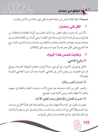 ‫رمضان‬ ‫في‬ ‫انطلق‬
122
.‫والثواب‬ ‫األجر‬ ‫من‬ ‫فاته‬ ‫ما‬ ‫عىل‬ ‫بكى‬ ‫حمدودة‬ ‫عبادة‬ ‫عن‬ ‫املرض‬ ‫أعاقه‬ ‫فلام‬ ،»‫ا‬ ً‫يح‬ِ‫ح‬ َ‫ص‬
66:‫رمضان‬ ‫في‬ ‫امللل‬
‫من‬ ،‫املختلفة‬ ‫الطاعات‬ ‫ألوان‬ ‫بني‬ ‫تتقلب‬ ‫وأنت‬ ‫بيننا‬ ‫حيرض‬ ‫وكيف‬ ،‫وجود‬ ‫له‬ ‫ليس‬ 
‫بني‬ ‫تتفاوت‬ ‫الطاعة‬ ‫من‬ ‫ألوان‬ ‫وهي‬ ،‫الفقراء‬ ‫عىل‬ ‫صدقة‬ ‫إىل‬ ،‫قرآن‬ ‫قراءة‬ ‫إىل‬ ،‫صيام‬ ‫إىل‬ ‫قيام‬
‫ومع‬ ،‫مالية‬ ‫وأخرى‬ ‫بدنية‬ ‫عبادات‬ ‫بني‬ ‫كذلك‬ ‫وتتفاوت‬ ،‫مجاعية‬ ‫وعبادات‬ ‫فردية‬ ‫عبادات‬
.‫اإلطالق‬ ‫عىل‬ ‫وجود‬ ‫له‬ ‫يعود‬ ‫وال‬ ‫مرصعه‬ ‫امللل‬ ‫يلقى‬ ‫التنويع‬ ‫هذا‬
77:‫اليوم‬ ‫هذا‬ ‫شمس‬ ‫وغابت‬
:‫املعايص‬ ‫وقوع‬☼
‫ويوقع‬ ،‫الفرصة‬ ‫الشيطان‬ ‫فيغتنم‬ ،‫الوقت‬ ‫يمأل‬ ‫يشء‬ ‫أي‬ ‫إىل‬ ‫االنجرار‬ ‫إىل‬ ‫يؤدي‬ ‫فامللل‬
‫القديمة‬ ‫املعايص‬ ‫سئموا‬ ‫أن‬ ‫بعد‬ ‫اجلديدة‬ ‫املعايص‬ ‫يف‬ ‫الناس‬ ‫ويتفنن‬ ‫بل‬ ،‫املعصية‬ ‫يف‬ ‫املرء‬
!!‫املعتادة‬
:‫واملال‬ ‫العمر‬ ‫خسارة‬☼
،‫جهنم‬ ‫يف‬ ‫والشقاء‬ ،‫اجلنة‬ ‫وخسارة‬ ،‫األبد‬ ‫ضياع‬ ‫هو‬ ‫وضياعه‬ ،‫املال‬ ‫من‬ ‫أغىل‬ ‫والعمر‬
.‫فيضيع‬ ،‫عمره‬ ‫أمهية‬ ‫وينسى‬ ،‫وقته‬ ‫حيفظ‬ ‫ال‬ ‫وامللول‬
:‫اآلمال‬ ‫حتقيق‬ ‫وعدم‬ ‫واإلخفاق‬ ‫الفشل‬ ‫حدوث‬☼
،‫دراسته‬‫يف‬‫أمهل‬‫ا‬ً‫ب‬‫طال‬‫كان‬‫فإن‬،‫واملتابعة‬‫واحلرص‬‫واالجتهاد‬‫اجلد‬‫عن‬‫امللول‬‫فينرصف‬
،‫وأوالدها‬ ‫زوجها‬ ‫حق‬ ‫يف‬ ‫فرطت‬ ‫زوجة‬ ‫كانت‬ ‫وإن‬ ،‫واجبه‬ ‫أداء‬ ‫يف‬ ‫أمهل‬ ‫ا‬ً‫ف‬‫موظ‬ ‫كان‬ ‫وإن‬
.‫املوبقات‬ ‫تكن‬ ‫مل‬ ‫إن‬ ‫التفاهات‬ ‫يف‬ ‫ماله‬ ‫انفق‬ ‫ا‬ً‫ي‬‫غن‬ ‫كان‬ ‫وإن‬
 