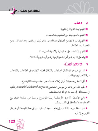 ‫رمضان‬ ‫في‬ ‫انطلق‬
123
88:‫دعاء‬
.‫قلوبنا‬ ‫يف‬ ‫اإليامن‬ ‫ثبت‬ ‫اللهم‬ ◙
..‫العطاء‬ ‫بعد‬ ‫السلب‬ ‫من‬ ‫بك‬ ‫نعوذ‬ ‫إنا‬ ‫اللهم‬ ◙
‫ومن‬..‫النشاط‬‫بعد‬‫الفتور‬‫من‬‫بك‬‫ونعوذ‬..‫اهلدى‬‫بعد‬‫الضالل‬‫من‬‫بك‬‫نعوذ‬‫إنا‬‫اللهم‬◙
.‫الطاعة‬ ‫بعد‬ ‫املعصية‬
.‫غفلة‬ ‫عىل‬ ‫تتوفنا‬ ‫وال‬ ‫فرتة‬ ‫حال‬ ‫عىل‬ ‫تقبضنا‬ ‫ال‬ ‫اللهم‬ ◙
.‫نلقاك‬ ‫أن‬ ‫يوم‬ ‫أيامنا‬ ‫وخري‬ ‫خواتيمها‬ ‫أعاملنا‬ ‫خري‬ ‫اللهم‬ ‫واجعل‬ ◙
99:‫ا‬ً‫أناني‬ ‫تكن‬ ‫ال‬
‫واملباحات‬ ‫الطاعات‬ ‫يف‬ ‫األوقات‬ ‫قضاء‬ ‫وأشكال‬ ‫العبادات‬ ‫ألوان‬ ‫حولك‬ ‫من‬ ‫يف‬ ‫انرش‬ 
.‫واملوبقات‬ ‫للحرام‬ ‫ا‬ً‫ء‬‫در‬
.‫املوضوع‬ ‫هذا‬ ‫مضمون‬ ‫حول‬ ‫عملك‬ ‫زمالء‬ ‫يف‬ ‫أو‬ ‫مسجدك‬ ‫يف‬ ‫كلمة‬ ‫ألق‬ 
‫قها‬ِّ‫ل‬‫وع‬ www.khaledaboshady.com ‫الشخيص‬ ‫موقعي‬ ‫من‬ ‫الورقات‬ ‫هذه‬ ‫اطبع‬ 
.‫استطعت‬ ‫إن‬ ‫غريك‬ ‫مساجد‬ ‫ويف‬ ‫مسجدك‬ ‫يف‬
‫بيج‬ ‫الفان‬ ‫صفحة‬ ‫عىل‬ ‫ًا‬‫ـ‬‫يوميـ‬ ‫املوضوع‬ ‫هبـذا‬ ‫املرتبطــة‬ ‫األخرى‬ ‫األنشطة‬ ‫تابع‬ 
.‫بوك‬ ‫الفيس‬ ‫يف‬ khaled abu shadi
‫خواطر‬ ‫أو‬ ‫اجلمعة‬ ‫خطبة‬ ‫يف‬ ‫منها‬ ‫ليستفيد‬ ‫املسجد‬ ‫إمام‬ ‫إىل‬ ‫الكتاب‬ ‫هذا‬ ‫من‬ ‫نسخة‬ ِ‫أهد‬ 
.‫أراد‬ ‫إن‬ ‫الرتاويح‬
 