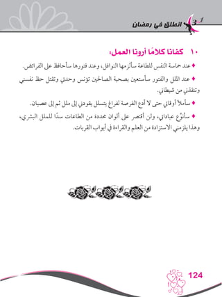 ‫رمضان‬ ‫في‬ ‫انطلق‬
124
101:‫العمل‬ ‫أرونا‬ ‫ا‬ ً‫كالم‬ ‫كفانا‬
.‫الفرائض‬ ‫عىل‬ ‫سأحافظ‬ ‫فتورها‬ ‫وعند‬ ،‫النوافل‬ ‫سألزمها‬ ‫للطاعة‬ ‫النفس‬ ‫محاسة‬ ‫عند‬ ♦
‫نفسني‬ ‫حظ‬ ‫وتقتل‬ ‫وحديت‬ ‫تؤنس‬ ‫الصاحلني‬ ‫بصحبة‬ ‫سأستعني‬ ‫والفتور‬ ‫امللل‬ ‫عند‬ ♦
.‫شيطاين‬ ‫من‬ ‫وتنقذين‬
.‫عصيان‬ ‫إىل‬ ‫ثم‬ ‫ملل‬ ‫إىل‬ ‫يقودين‬ ‫يتسلل‬ ‫لفراغ‬ ‫الفرصة‬ ‫أدع‬ ‫ال‬ ‫حتى‬ ‫أوقايت‬ ‫سأمأل‬ ♦
،‫البرشي‬ ‫للملل‬ ‫ا‬ً‫سد‬ ‫الطاعات‬ ‫من‬ ‫حمددة‬ ‫ألوان‬ ‫عىل‬ ‫أقترص‬ ‫ولن‬ ،‫عبادايت‬ ‫ع‬ِّ‫سأنو‬ ♦
.‫القربات‬ ‫أبواب‬ ‫يف‬ ‫والقراءة‬ ‫العلم‬ ‫من‬ ‫االستزادة‬ ‫يلزمني‬ ‫وهذا‬
 