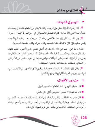 ‫رمضان‬ ‫في‬ ‫انطلق‬
126
33:‫قدوتنا‬ ‫الرسول‬
،‫رمضان‬‫يف‬‫خاصة‬‫الطعام‬‫من‬‫يكثر‬‫ال‬‫وكان‬‫وماء‬‫متر‬‫عىل‬‫يفطر‬‫ﷺ‬‫اهلل‬‫رسول‬‫كان‬
]‫[حسن‬ .»‫خميلة‬ ‫وال‬ ‫إرساف‬ ‫غري‬ ‫يف‬ ‫والبسوا‬ ‫وتصدقوا‬ ‫«كلوا‬ :‫فقال‬ ‫ﷺ‬ ‫النبي‬ ‫أوصانا‬ ‫فقد‬
‫أكالت‬ ‫آدم‬ ‫ابن‬ ‫بحسب‬ ‫بطن‬ ‫من‬ ‫ا‬ ً‫رش‬ ‫وعاء‬ ‫آدمي‬ ‫مأل‬ ‫«ما‬ :‫ﷺ‬ ‫قال‬ ‫احلديث‬ ‫ويف‬ 
.]‫[صحيح‬ .»‫لنفسه‬ ‫وثلث‬ ‫لرشابه‬ ‫وثلث‬ ‫لطعامه‬ ‫فثلث‬ ،‫حمالة‬ ‫ال‬ ‫كان‬ ‫فإن‬ ،‫صلبه‬ ‫يقمن‬
،‫كلها‬ ‫الطب‬ ‫ألصول‬ ‫جامع‬ ‫عظيم‬ ‫أصل‬ ‫إنه‬ :‫احلديث‬ ‫هذا‬ ‫عن‬ ‫رجب‬ ‫ابن‬ ‫احلافظ‬ ‫قال‬
‫الكلامت‬ ‫هذه‬ ‫الناس‬ ‫استعمل‬ ‫لو‬ :‫قال‬ ‫احلديث‬ ‫هذا‬ ‫قرأ‬ ‫ملا‬ ‫الطبيب‬ ‫ماسويه‬ ‫ابن‬ ‫قال‬ ‫وقد‬
‫األمراض‬ ‫من‬ ‫لسلموا‬ ‫آخره‬ ‫إىل‬ »‫صلبه‬ ‫يقمن‬ ‫أكالت‬ ‫آدم‬ ‫ابن‬ ‫«حسب‬ :‫ﷺ‬ ‫قوله‬ ‫من‬ ‫يعني‬
.‫الصيادلة‬ ‫ودكاكني‬ ‫املارستانات‬ ‫ولتعطلت‬ ‫واألسقام‬
،‫يلوهنم‬‫الذين‬‫ثم‬،‫منهم‬‫أنا‬‫الذي‬‫قرين‬‫الناس‬‫«خري‬:‫والبدناء‬‫البدانة‬‫ا‬ً‫م‬‫ذا‬‫ﷺ‬‫وقال‬
.»‫ن‬َ‫م‬ ِّ‫الس‬ ‫فيهم‬ ‫يفشو‬ ‫أقوام‬ ‫ينشأ‬ ‫ثم‬ ،‫يلوهنم‬ ‫الذين‬ ‫ثم‬
44:‫األقوال‬ ‫درر‬ ‫من‬
.‫الليل‬ ‫سهر‬ ‫متلك‬ ‫الطعام‬ ‫بقلة‬ :‫الثوري‬ ‫سفيان‬ ‫قال‬ 
.‫يشبع‬ ‫حتى‬ ‫يأكل‬ ‫ملن‬ ‫العلم‬ ‫يصلح‬ ‫ال‬ :‫سحنون‬ ‫قال‬ 
،‫للجسم‬ ‫مفسدة‬ ،‫الصالة‬ ‫عن‬ ‫مكسلة‬ ‫فإهنا‬ ،‫والبطنة‬ ‫إياكم‬ :‫اخلطاب‬ ‫بن‬ ‫عمر‬ ‫قال‬ 
،‫للبدن‬ ‫وأصح‬ ،‫الرسف‬ ‫من‬ ‫أبعد‬ ‫فهو‬ ،‫قوتكم‬ ‫يف‬ ‫بالقصد‬ ‫وعليكم‬ ،‫السقم‬ ‫إىل‬ ‫مؤدية‬
.‫دينه‬ ‫عىل‬ ‫شهوته‬ ‫يؤثر‬ ‫حتى‬ ‫هيلك‬ ‫لن‬ ‫العبد‬ ‫وإن‬ ،‫العبادة‬ ‫عىل‬ ‫وأقوى‬
 