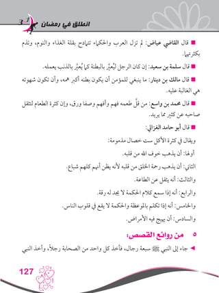 ‫رمضان‬ ‫في‬ ‫انطلق‬
127
‫وتذم‬ ،‫والنوم‬ ‫الغذاء‬ ‫بقلة‬ ‫تتامدح‬ ‫واحلكامء‬ ‫العرب‬ ‫تزل‬ ‫مل‬ :‫عياض‬ ‫القايض‬ ‫قال‬ 
.‫بكثرهتام‬
.‫يعمله‬ ‫بالذنب‬ َّ‫ر‬‫عي‬ُ‫ي‬ ‫كام‬ ‫بالبطنة‬ َّ‫ر‬‫عي‬ُ‫ي‬‫ل‬ ‫الرجل‬ ‫كان‬ ‫إن‬ :‫سعيد‬ ‫بن‬ ‫سلمة‬ ‫قال‬ 
‫شهوته‬ ‫تكون‬ ‫وأن‬ ،‫مهه‬ ‫أكرب‬ ‫بطنه‬ ‫يكون‬ ‫أن‬ ‫للمؤمن‬ ‫ينبغي‬ ‫ما‬ :‫دينار‬ ‫بن‬ ‫مالك‬ ‫قال‬ 
.‫عليه‬ ‫الغالبة‬ ‫هي‬
‫لتثقل‬ ‫الطعام‬ ‫كثرة‬ ‫وإن‬ ،‫ورق‬ ‫وصفا‬ ‫وأفهم‬ ‫فهم‬ ‫طعمه‬ َّ‫قل‬ ‫من‬ :‫واسع‬ ‫بن‬ ‫حممد‬ ‫قال‬ 
.‫يريد‬ ‫مما‬ ‫كثري‬ ‫عن‬ ‫صاحبه‬
:‫الغزايل‬ ‫حامد‬ ‫أبو‬ ‫قال‬ 
:‫مذمومة‬ ‫خصال‬ ‫ست‬ ‫األكل‬ ‫كثرة‬ ‫يف‬ ‫ويقال‬
.‫قلبه‬ ‫من‬ ‫اهلل‬ ‫خوف‬ ‫يذهب‬ ‫أن‬ :‫أوهلا‬
.‫شباع‬ ‫كلهم‬ ‫أهنم‬ ‫يظن‬ ‫ألنه‬ ‫قلبه‬ ‫من‬ ‫اخللق‬ ‫رمحة‬ ‫يذهب‬ ‫أن‬ :‫الثاين‬
.‫الطاعة‬ ‫عن‬ ‫يثقل‬ ‫أنه‬ :‫والثالث‬
.‫رقة‬ ‫له‬ ‫جيد‬ ‫ال‬ ‫احلكمة‬ ‫كالم‬ ‫سمع‬ ‫إذا‬ ‫أنه‬ :‫والرابع‬
.‫الناس‬ ‫قلوب‬ ‫يف‬ ‫يقع‬ ‫ال‬ ‫واحلكمة‬ ‫باملوعظة‬ ‫تكلم‬ ‫إذا‬ ‫أنه‬ :‫واخلامس‬
.‫األمراض‬ ‫فيه‬ ‫هييج‬ ‫أن‬ :‫والسادس‬
55:‫القصص‬ ‫روائع‬ ‫من‬
‫النبي‬ ‫وأخذ‬ ،ً‫ال‬‫رج‬ ‫الصحابة‬ ‫من‬ ‫واحد‬ ‫كل‬ ‫فأخذ‬ ،‫رجال‬ ‫سبعة‬ ‫ﷺ‬ ‫النبي‬ ‫إىل‬ ‫جاء‬ ◄
 