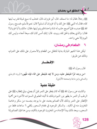 ‫رمضان‬ ‫في‬ ‫انطلق‬
128
‫لبنها‬ ‫فرشب‬ ‫شياة‬ ‫سبع‬ ‫له‬ ‫فحلب‬ :‫قال‬ ،‫غزوان‬ ‫أبو‬ :‫قال‬ .‫اسمك‬ ‫ما‬ :‫له‬ ‫فقال‬ ،ً‫ال‬‫رج‬ ‫ﷺ‬
‫رسول‬ ‫فمسح‬ ،‫فأسلم‬ ‫نعم‬ :‫قال‬ ‫تسلم؟‬ ‫أن‬ ‫غزوان‬ ‫أبا‬ ‫يا‬ ‫لك‬ ‫هل‬ :‫ﷺ‬ ‫النبي‬ ‫له‬ ‫فقال‬ ،‫كله‬
‫غزوان؟‬ ‫أبا‬ ‫يا‬ ‫مالك‬ :‫فقال‬ ،‫لبنها‬ ‫يتم‬ ‫فلم‬ ‫واحدة‬ ‫شاة‬ ‫له‬ ‫حلب‬ ‫أصبح‬ ‫فلام‬ ،‫صدره‬ ‫ﷺ‬ ‫اهلل‬
‫لك‬ ‫وليس‬ ،‫أمعاء‬ ‫سبعة‬ ‫لك‬ ‫كان‬ ‫أمس‬ ‫إنك‬ :‫قال‬ .‫رويت‬ ‫لقد‬ ‫باحلق‬ ‫بعثك‬ ‫والذي‬ :‫فقال‬
.‫واحد‬ ‫معي‬ ‫إال‬ ‫اليوم‬
66:‫رمضان‬ ‫في‬ ‫الطعام‬
،‫الدوام‬ ‫عىل‬ ‫ذلك‬ ‫عىل‬ ‫واالستمرار‬ ‫الطعام‬ ‫من‬ ‫للتقلل‬ ‫بداية‬ ‫املبارك‬ ‫الشهر‬ ‫هذا‬ ‫ليكن‬
:‫طريق‬ ‫عن‬ ‫وذلك‬
‫اإلفـطـــار‬
:‫ﷺ‬ ‫اله‬ ‫رسول‬ ‫قال‬
‫الرتمذي‬ ‫[رواه‬ »‫هور‬َ‫ط‬ ‫فإنه‬ ‫املاء‬ ‫عىل‬ ‫فليفطر‬ ‫جيد‬ ‫ال‬ ‫ومن‬ ،‫عليه‬ ‫فليفطر‬ ‫ا‬ ً‫متر‬ ‫وجد‬ ‫«من‬
.]‫األلباين‬ ‫وصححه‬ ‫ماجة‬ ‫وابن‬ ‫والنسائي‬
‫علمية‬ ‫حقيقة‬
‫عىل‬ ‫ﷺ‬ ‫إفطاره‬ ‫ويف‬ ،‫يصيل‬ ‫أن‬ ‫قبل‬ ‫التمر‬ ‫عىل‬ ‫يفطر‬ ‫كان‬ ‫أنه‬ ‫ﷺ‬ ‫اهلل‬ ‫رسول‬ ‫عن‬ ‫والثابت‬
‫أمهية‬ ‫عن‬ ‫األخرية‬ ‫السنوات‬ ‫يف‬ ‫العلم‬ ‫أثبته‬ ‫ملا‬ ‫وذلك‬ ‫النبوة‬ ‫نور‬ ‫يظهر‬ ‫ما‬ ‫التمر‬ ‫أو‬ ‫الرطب‬
‫وخاصة‬ ‫سكر‬ ‫من‬ ‫بجسمه‬ ‫يوجد‬ ‫ما‬ ‫عىل‬ ‫يعتمد‬ ‫الصائم‬ ‫ألن‬ ‫وذلك‬ ‫التمر‬ ‫عىل‬ ‫اإلفطار‬
‫من‬ ‫فقط‬ ‫ساعات‬ 6 ‫يكفي‬ ‫السحور‬ ‫طعام‬ ‫يف‬ ‫املوجود‬ ‫والسكر‬ ..‫الكبد‬ ‫يف‬ ‫منه‬ ‫املخزون‬
‫إذا‬ ‫الصائم‬ ‫فإن‬ ‫هنا‬ ‫ومن‬ ،‫بالكبد‬ ‫املوجود‬ ‫املخزون‬ ‫من‬ ‫اإلمداد‬ ‫يبدأ‬ ‫ذلك‬ ‫وبعد‬ ،‫السحور‬
 