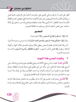 ‫رمضان‬ ‫في‬ ‫انطلق‬
129
‫تصل‬ ‫فإهنا‬ ،‫الفركتوز‬ ‫مثل‬ ‫أحادية‬ ‫سكريات‬ ‫عىل‬ ‫حتتوي‬ ‫والتي‬ ‫الرطب‬ ‫أو‬ ‫التمر‬ ‫عىل‬ ‫أفطر‬
‫الطاقة‬‫اجلسم‬‫فيعطى‬،‫املخ‬‫وخاصة‬‫األعضاء‬‫إىل‬‫بدوره‬‫يصل‬‫الذي‬‫والدم‬‫الكبد‬‫إىل‬‫ا‬ً‫ع‬‫رسي‬
‫ثالثة‬ ‫إىل‬ ‫ساعتني‬ ‫من‬ ‫ملدة‬ ‫فيحتاج‬ ‫بالطعام‬ ‫معدته‬ ‫يمأل‬ ‫الذي‬ ‫أما‬ ،‫اإلفطار‬ ‫بعد‬ ‫له‬ ‫الالزمة‬
.‫للجسم‬ ‫كطاقة‬ ‫منه‬ ‫ويستفيد‬ ‫السكر‬ ‫أمعاؤه‬ ‫متتص‬ ‫حتى‬ ‫ساعات‬
‫السحــور‬
.]‫عليه‬ ‫[متفق‬ »‫بركة‬ ‫السحور‬ ‫يف‬ ‫فإن‬ ‫روا‬ َّ‫«تسح‬ :‫ﷺ‬ ‫قال‬
.]‫األلباين‬‫وصححه‬‫النسائي‬‫[رواه‬»‫املبارك‬‫الغداء‬‫هو‬‫فإنه‬‫السحور‬‫بغداء‬‫«عليكم‬:‫ﷺ‬‫وقال‬
‫وأعامله‬ ‫النهار‬ ‫خالل‬ ‫للجسم‬ ‫ووقود‬ ‫طاقة‬ ‫يعطي‬ ‫السحور‬ ‫طعام‬ ‫فتناول‬ ‫الدنيا‬ ‫بركة‬ ‫أما‬
‫[السلسلة‬ »‫السحور‬ ‫وأخروا‬ ‫باإلفطار‬ ‫«بكروا‬ :‫السحور‬ ‫تأخري‬ ‫فضل‬ ‫ﷺ‬ ‫ويقول‬ .‫الشاقة‬
.]‫لأللباين‬ ‫الصحيحة‬
77:‫اليوم‬ ‫هذا‬ ‫شمس‬ ‫وغابت‬
‫حتى‬،‫هناك‬‫ويوم‬‫هنا‬‫فيوم‬،‫املطاعم‬‫ويتتبع‬‫األكالت‬‫يتابع‬‫من‬‫منا‬‫فصار‬:‫اهلمة‬‫نو‬ُ‫د‬☼
‫وصفة‬ ‫وأعطاك‬ ‫لعرفه‬ ‫ا‬ً‫ث‬‫حدي‬ ‫فتح‬ ‫مطعم‬ ‫أي‬ ‫عن‬ ‫سألته‬ ‫ولو‬ ،‫الشاغل‬ ‫شغله‬ ‫بطنه‬ ‫أصبح‬
‫ا‬ ً‫جرس‬ ‫وال‬ ،‫غاية‬ ‫بل‬ ‫وسيلة‬ ‫الطعام‬ ‫صار‬ ‫وما‬ ،‫وألوان‬ ‫أصناف‬ ‫من‬ ‫حيتويه‬ ‫ما‬ ‫عىل‬ ‫مفصلة‬
:‫إىل‬ ‫تؤدي‬ ‫الطعام‬ ‫كثرة‬ ‫أن‬ ‫واعلم‬ ،‫احلياة‬ ‫هو‬ ‫صار‬ ‫بل‬ ‫احلياة‬ ‫به‬ ‫نعرب‬
‫احلركه‬ ‫بقلة‬ ‫بعدها‬ ‫فتشعر‬ ،‫منه‬ ‫مطلوب‬ ‫هو‬ ‫ما‬ ‫أداء‬ ‫عىل‬ ‫اجلسم‬ ‫قدره‬ ‫وعدم‬ ‫الكسل‬☼
‫قراءة‬ ‫وعند‬ ‫الصالة‬ ‫يف‬ ‫اخلشوع‬ ‫عىل‬ ‫القدره‬ ‫عدم‬ ‫وبالتايل‬ ‫الرتكيز‬ ‫وعدم‬ ‫بالنعاس‬ ‫والشعور‬
.‫القرآن‬
 