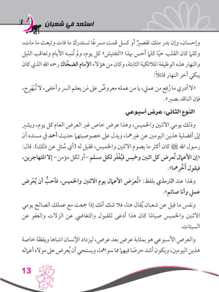 ‫شعبان‬ ‫في‬ ‫استعد‬
13
،‫مات‬ ‫ما‬ ‫وتبعث‬ ‫فات‬ ‫ما‬ ‫تستدرك‬ ‫ا‬ً‫ع‬‫مرس‬ ‫قمت‬ ‫كسل‬ ‫أو‬ ٌ‫تقصري‬ ‫منك‬ ‫بدر‬ ‫وإن‬ ،‫وإحسان‬
‫الليل‬ ‫وتعاقب‬ ‫األيام‬ ‫ه‬ ِ‫ُنس‬‫ت‬ ‫ومل‬ ،‫يوم‬ ‫كل‬ »‫«التفتيش‬ ‫هبذا‬ ‫أحس‬ ‫كلام‬ ‫ا‬ً‫ي‬‫ح‬ ‫القلب‬ ‫كان‬ ‫وكلام‬
‫كان‬‫الذي‬‫اهلل‬‫رمحه‬‫اك‬ َّ‫الضح‬‫اإلمام‬‫هؤالء‬‫من‬‫وكان‬،‫الثابتة‬‫املالئكية‬‫الوظيفة‬‫هذه‬‫والنهار‬
:ً‫ال‬‫قائ‬ ‫النهار‬ ‫آخر‬ ‫يبكي‬
،‫ج‬ِ‫ر‬ْ‫ه‬َ‫ب‬ُ‫ت‬‫ال‬،‫وأخفى‬‫الرس‬‫يعلم‬‫ن‬َ‫م‬‫عىل‬ ٌ‫معروض‬‫عمله‬‫من‬‫يا‬،‫عميل‬‫من‬‫ع‬ِ‫ف‬ُ‫ر‬‫ما‬‫أدري‬‫«ال‬
.»‫بصري‬ ‫الناقد‬ ‫فإن‬
‫أسبوعي‬ ‫عرض‬ :‫الثاني‬ ‫النوع‬
‫ويشري‬ ،‫يوم‬ ‫كل‬ ‫العام‬ ‫العرض‬ ‫غري‬ ‫خاص‬ ‫عرض‬ ‫وهذا‬ ،‫واخلميس‬ ‫االثنني‬ ‫يومي‬ ‫وذلك‬
‫أن‬ ‫مسنده‬ ‫يف‬ ‫أمحد‬ ‫حديث‬ ‫خصوصيتهام‬ ‫عىل‬ ‫ويدل‬ ،‫غريمها‬ ‫عن‬ ‫اليومني‬ ‫هذين‬ ‫أفضلية‬ ‫إىل‬
:‫قال‬ .)‫ذلك‬ ‫عن‬ ‫ئل‬ ُ‫س‬ ‫(أي‬ ‫له‬ ‫فقيل‬ ،‫واخلميس‬ ‫االثنني‬ ‫يصوم‬ ‫ما‬ ‫أكثر‬ ‫كان‬ ‫ﷺ‬ ‫اهلل‬ ‫رسول‬
،‫املتهاجرين‬ ‫إال‬ -‫مؤمن‬ ‫لكل‬ ‫-أو‬ ‫مسلم‬ ‫لكل‬ ‫ر‬َ‫ف‬ْ‫غ‬ُ‫ي‬‫ف‬ ‫ومخيس‬ ‫اثنني‬ ‫كل‬ ‫ُعرض‬‫ت‬ ‫األعامل‬ ‫«إن‬
.»‫رمها‬ ِّ‫خ‬َ‫أ‬ ‫فيقول‬
‫رض‬ْ‫ع‬ُ‫ي‬ ‫أن‬ ُّ‫فأحب‬ ،‫واخلميس‬ ‫االثنني‬ ‫يوم‬ ‫األعامل‬ ‫ض‬ َ‫ُعر‬‫ت‬« :‫بلفظ‬ ‫الرتمذي‬ ‫عند‬ ‫وهلذا‬
.»‫صائم‬ ‫وأنا‬ ‫عميل‬
‫يومي‬ ‫الصالح‬ ‫عملك‬ ‫مع‬ ‫مجعت‬ ‫إذا‬ ‫أنك‬ ‫شك‬ ‫فال‬ ،‫هنا‬ ‫قال‬ُ‫ي‬ ‫شعبان‬ ‫عن‬ ‫قيل‬ ‫ما‬ ‫ونفس‬
‫عن‬ ‫والعفو‬ ‫الزالت‬ ‫عن‬ ‫والتغايض‬ ‫للقبول‬ ‫أدعى‬ ‫هذا‬ ‫كان‬ ‫ا‬ً‫م‬‫صيا‬ ‫واخلميس‬ ‫االثنني‬
.‫السيئات‬
‫خاصة‬‫ويقظة‬‫انتباها‬‫اإلنسان‬‫ليزداد‬،‫عرض‬‫بعد‬‫عرض‬‫بمثابة‬‫هو‬‫األسبوعي‬‫والعرض‬
‫أعامله‬‫مواله‬‫عىل‬‫عرض‬ُ‫ي‬‫أن‬‫ويستحي‬،‫سوامها‬‫مما‬‫فيهام‬‫ا‬ ً‫حرص‬‫أشد‬‫ويكون‬،‫اليومني‬‫هذين‬
 