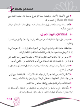 ‫رمضان‬ ‫في‬ ‫انطلق‬
131
‫بيج‬ ‫الفان‬ ‫صفحة‬ ‫عىل‬ ‫ًا‬‫ـ‬‫يوميـ‬ ‫املوضوع‬ ‫هبـذا‬ ‫املرتبطــة‬ ‫األخرى‬ ‫األنشطة‬ ‫تابع‬ 
.‫بوك‬ ‫الفيس‬ ‫يف‬ khaled abu shadi
‫خواطر‬ ‫أو‬ ‫اجلمعة‬ ‫خطبة‬ ‫يف‬ ‫منها‬ ‫ليستفيد‬ ‫املسجد‬ ‫إمام‬ ‫إىل‬ ‫الكتاب‬ ‫هذا‬ ‫من‬ ‫نسخة‬ ِ‫أهد‬ 
.‫أراد‬ ‫إن‬ ‫الرتاويح‬
101:‫العمل‬ ‫أرونا‬ ‫ا‬ ً‫كالم‬ ‫كفانا‬
‫الدهون‬ ‫من‬ ‫وأقلل‬ ‫والسلطة‬ ‫اخلرضاوات‬ ‫من‬ ‫الصحية‬ ‫األغذية‬ ‫تناول‬ ‫عىل‬ ‫احرص‬ ♦
.‫واملقليات‬
‫ما‬ ‫وكل‬ ،‫سعر‬ 2000 ‫احلرارية‬ ‫السعرات‬ ‫من‬ ‫اليومية‬ ‫العادي‬ ‫اجلسم‬ ‫حاجة‬ :‫مالحظة‬
.‫الزائد‬ ‫الطعام‬ ‫حيرق‬ ‫ا‬ً‫ي‬‫رياض‬ ‫ا‬ً‫ط‬‫نشا‬ ‫متارس‬ ‫مامل‬ ‫دهون‬ ‫هيئة‬ ‫عىل‬ ‫يرتاكم‬ ‫زاد‬
‫التي‬ ‫الشهر‬ ‫هذا‬ ‫يف‬ ‫اجلسم‬ ‫لنشاط‬ ‫الالزمة‬ ‫واملرشوبات‬ ‫املأكوالت‬ ‫تناول‬ ‫عىل‬ ‫احرص‬ ♦
.‫أقرب‬ ‫اخلشوع‬ ‫عىل‬ ‫القلب‬ ‫كان‬ ‫أقرب‬ ‫للجوع‬ ‫البدن‬ ‫كان‬ ‫فكلام‬ ،‫حاجتك‬ ‫عن‬ ‫تزيد‬ ‫ال‬
‫هبا‬ ‫وتصدق‬ ‫الشهر‬ ‫هذا‬ ‫يف‬ ‫الزائد‬ ‫والرشاب‬ ‫الطعام‬ ‫مرصوف‬ ‫من‬ ‫وأرستك‬ ‫أنت‬ ‫ادخر‬ ♦
.‫حمتاج‬ ‫أو‬ ‫فقري‬ ‫عىل‬
:‫قيس‬ ‫بن‬ ‫األحنف‬ ‫قال‬ ..‫املأكوالت‬ ‫وأصناف‬ ‫والرشاب‬ ‫الطعام‬ ‫عن‬ ‫الكالم‬ ‫تكثر‬ ‫ال‬ ♦
.‫وفرجه‬ ‫لبطنه‬ ‫ا‬ً‫ف‬‫ا‬ َّ‫وص‬ ‫الرجل‬ ‫أرى‬ ‫أن‬ ‫أكره‬ ‫فإين‬ ،‫والنساء‬ ‫الطعام‬ ‫ذكر‬ ‫جمالسنا‬ ‫ِّبوا‬‫ن‬‫ج‬
.‫الشهر‬ ‫هذا‬ ‫يف‬ ‫صائم‬ ‫إفطار‬ ‫مرشوع‬ ‫يف‬ ‫وأرستك‬ ‫أنت‬ ‫شارك‬ ♦
‫اهلل‬ ‫يبدلك‬ ‫وأن‬ ،‫العبادة‬ ‫عىل‬ ‫تتقوى‬ ‫أن‬ ‫ورشاب‬ ‫طعام‬ ‫من‬ ‫تركت‬ ‫بام‬ ِ‫وانو‬ ‫نيتك‬ ‫د‬ِّ‫جد‬ ♦
.‫وعجزك‬ ‫ضعفك‬ ‫وهتزم‬ ،‫وعزمك‬ ‫إرادتك‬ ‫تقوي‬ ‫وأن‬ ،‫اجلنة‬ ‫يف‬ ‫منها‬ ‫ا‬ً‫خري‬
 