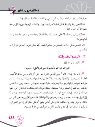 ‫رمضان‬ ‫في‬ ‫انطلق‬
133
.‫جانب‬ ‫كل‬ ‫من‬ ‫املادية‬ ‫احلضارة‬ ‫هبا‬ ‫ترمي‬ ‫التي‬ ‫الفتن‬ ‫أعاصري‬ ‫ومن‬ ‫الشهوة‬ ‫حرارة‬
‫واحد‬ ‫كل‬ ‫يزيد‬ ‫الزوجان‬ ‫وكذلك‬ ،‫هباء‬ ‫وتزيدك‬ ‫شكلك‬ ‫ل‬ِّ‫جتم‬ ‫والزينة‬ ‫زينة‬ ‫اللباس‬ *
.ً‫ال‬‫ومجا‬ ‫زينة‬ ‫اآلخر‬ ‫منهام‬
‫منه‬ ‫تتحرز‬ ‫مما‬ ‫أمامها‬ ‫تتحرر‬ ‫الزوجة‬ ‫وكذلك‬ ،‫ا‬ً‫ئ‬‫شي‬ ‫عنه‬ ‫ختفي‬ ‫ال‬ ‫منك‬ ‫قريب‬ ‫اللباس‬ *
.‫غريها‬ ‫أمام‬
‫الراحة‬‫هو‬‫والسكن‬،‫هلن‬‫سكن‬‫وأنتم‬،‫لكم‬‫سكن‬‫هن‬‫فمعنى‬،‫وراحة‬‫سكن‬‫واللباس‬*
.‫والنعيم‬
33:‫قدوتنا‬ ‫الرسول‬
:‫ﷺ‬ ‫اهلل‬ ‫رسول‬ ‫قال‬ 
.]‫[صحيح‬ »‫ألهيل‬ ‫خريكم‬ ‫وأنا‬ ‫ألهله‬ ‫خريكم‬ ‫«خريكم‬
‫األنصار‬ ‫بنات‬ ‫يرسل‬ ‫كان‬ ‫أنه‬ ‫حتى‬ ‫هلم‬ ‫عرشة‬ ‫الناس‬ ‫أحسن‬ ‫«وكان‬ :‫املناوي‬ ‫قال‬ 
‫من‬‫رشب‬‫رشبت‬‫وإذا‬،‫عليه‬‫تابعها‬‫فيه‬‫حمذور‬‫ال‬‫ا‬ً‫ئ‬‫شي‬‫وهبت‬‫إذا‬‫وكان‬،‫معها‬‫يلعبن‬‫لعائشة‬
‫عىل‬‫متكئة‬‫وهي‬‫املسجد‬‫يف‬‫يلعبون‬‫وهم‬‫احلبشة‬‫وأراها‬،‫صائم‬‫وهو‬‫ويقبلها‬،‫فمها‬‫موضع‬
‫خروجهام‬ ‫يف‬ ‫وتدافعا‬ ،‫بتلك‬ ‫هذه‬ ‫قال‬ ‫ثم‬ ‫وسبقته‬ ‫فسبقها‬ ‫مرتني‬ ‫السفر‬ ‫يف‬ ‫وسابقها‬ ،‫منكبه‬
‫ا‬ً‫م‬‫يو‬ ‫منهن‬ ‫الواحدة‬ ‫وهتجره‬ ،‫احلديث‬ ‫يراجعنه‬ ‫كن‬ ‫نساءه‬ ‫أن‬ ‫الصحيح‬ ‫ويف‬ ،‫مرة‬ ‫املنزل‬ ‫من‬
‫من‬ ‫أكثر‬ ‫يصنعن‬ ‫فإهنن‬ ‫دعيها‬ :‫هلا‬ ‫فقال‬ ‫أمها‬ ‫فزجرهتا‬ ‫صدره‬ ‫يف‬ ‫إحداهن‬ ‫ودفعته‬ ،‫الليل‬ ‫إىل‬
،‫الطرباين‬ ‫خرب‬ ‫يف‬ ‫كام‬ ‫حكام‬ ‫بكر‬ ‫أبا‬ ‫بينهام‬ ‫أدخل‬ ‫حتى‬ ‫كالم‬ ‫عائشة‬ ‫وبني‬ ‫بينه‬ ‫وجرى‬ ،‫ذلك‬
.»‫فتبسم‬ ‫اهلل؟‬ ‫نبي‬ ‫أنك‬ ‫تزعم‬ ‫الذي‬ ‫وأنت‬ :‫كالم‬ ‫يف‬ ‫مرة‬ ‫عائشة‬ ‫له‬ ‫وقالت‬
 