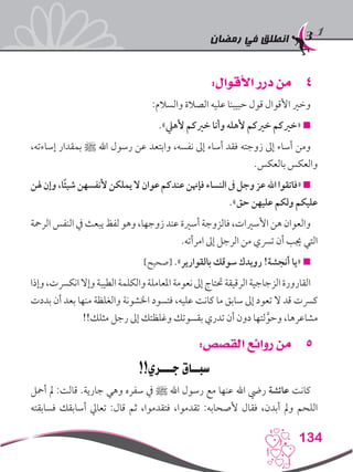 ‫رمضان‬ ‫في‬ ‫انطلق‬
134
44:‫األقوال‬ ‫درر‬ ‫من‬
:‫والسالم‬ ‫الصالة‬ ‫عليه‬ ‫حبيبنا‬ ‫قول‬ ‫األقوال‬ ‫وخري‬
.»‫ألهيل‬ ‫خريكم‬ ‫وأنا‬ ‫ألهله‬ ‫خريكم‬ ‫«خريكم‬ 
،‫إساءته‬ ‫بمقدار‬ ‫ﷺ‬ ‫اهلل‬ ‫رسول‬ ‫عن‬ ‫وابتعد‬ ،‫نفسه‬ ‫إىل‬ ‫أساء‬ ‫فقد‬ ‫زوجته‬ ‫إىل‬ ‫أساء‬ ‫ومن‬
.‫بالعكس‬ ‫والعكس‬
‫هلن‬‫وإن‬،‫ًا‬‫ئ‬‫شي‬‫ألنفسهن‬‫يملكن‬‫ال‬‫عوان‬‫عندكم‬‫فإهنن‬‫النساء‬‫ىف‬‫وجل‬‫عز‬‫اهلل‬‫«فاتقوا‬
.»‫حق‬ ‫عليهن‬ ‫ولكم‬ ‫عليكم‬
‫الرمحة‬ ‫النفس‬ ‫يف‬ ‫يبعث‬ ‫لفظ‬ ‫وهو‬ ،‫زوجها‬ ‫عند‬ ‫أسرية‬ ‫فالزوجة‬ ،‫األسريات‬ ‫هن‬ ‫والعوان‬
.‫امرأته‬ ‫إىل‬ ‫الرجل‬ ‫من‬ ‫ترسي‬ ‫أن‬ ‫جيب‬ ‫التي‬
]‫[صحيح‬ .»‫بالقوارير‬ ‫سوقك‬ ‫رويدك‬ !‫أنجشة‬ ‫«يا‬ 
‫وإذا‬،‫انكرست‬‫وإال‬‫الطيبة‬‫والكلمة‬‫املعاملة‬‫نعومة‬‫إىل‬‫حتتاج‬‫الرقيقة‬‫الزجاجية‬‫القارورة‬
‫بددت‬ ‫أن‬ ‫بعد‬ ‫منها‬ ‫والغلظة‬ ‫اخلشونة‬ ‫فتسود‬ ،‫عليه‬ ‫كانت‬ ‫ما‬ ‫سابق‬ ‫إىل‬ ‫تعود‬ ‫ال‬ ‫قد‬ ‫كرست‬
!!‫مثلك‬ ‫رجل‬ ‫إىل‬ ‫وغلظتك‬ ‫بقسوتك‬ ‫تدري‬ ‫أن‬ ‫دون‬ ‫لتها‬َّ‫وحو‬ ،‫مشاعرها‬
55:‫القصص‬ ‫روائع‬ ‫من‬
!!‫جـــري‬ ‫سبــاق‬
‫أمحل‬ ‫مل‬ :‫قالت‬ .‫جارية‬ ‫وهي‬ ‫سفره‬ ‫يف‬ ‫ﷺ‬ ‫اهلل‬ ‫رسول‬ ‫مع‬ ‫عنها‬ ‫اهلل‬ ‫ريض‬ ‫عائشة‬ ‫كانت‬
‫فسابقته‬ ‫أسابقك‬ ‫تعايل‬ :‫قال‬ ‫ثم‬ ،‫فتقدموا‬ ،‫تقدموا‬ :‫ألصحابه‬ ‫فقال‬ ،‫أبدن‬ ‫ومل‬ ‫اللحم‬
 