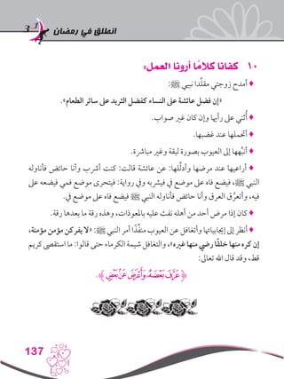 ‫رمضان‬ ‫في‬ ‫انطلق‬
137
101:‫العمل‬ ‫أرونا‬ ‫ا‬ ً‫كالم‬ ‫كفانا‬
:‫ﷺ‬ ‫نبيي‬ ‫دا‬ِّ‫ل‬‫مق‬ ‫زوجتي‬ ‫أمدح‬ ♦
.»‫الطعام‬ ‫سائر‬ ‫عىل‬ ‫الثريد‬ ‫كفضل‬ ‫النساء‬ ‫عىل‬ ‫عائشة‬ ‫فضل‬ ‫«إن‬
.‫صواب‬ ‫غري‬ ‫كان‬ ‫وإن‬ ‫رأهيا‬ ‫عىل‬ ‫ثني‬ُ‫أ‬ ♦
.‫غضبها‬ ‫عند‬ ‫أحتملها‬ ♦
.‫مبارشة‬ ‫وغري‬ ‫لبقة‬ ‫بصورة‬ ‫العيوب‬ ‫إىل‬ ‫هها‬ِّ‫ب‬‫أن‬ ♦
‫فأناوله‬ ‫حائض‬ ‫وأنا‬ ‫أرشب‬ ‫كنت‬ :‫قالت‬ ‫عائشة‬ ‫عن‬ :‫لها‬ِّ‫ل‬‫وأد‬ ‫مرضها‬ ‫عند‬ ‫أراعيها‬ ♦
‫عىل‬ ‫فيضعه‬ ‫فمي‬ ‫موضع‬ ‫فيتحرى‬ :‫رواية‬ ‫ويف‬ ‫فيرشبه‬ ‫يف‬ ‫موضع‬ ‫عىل‬ ‫فاه‬ ‫فيضع‬ ،‫ﷺ‬ ‫النبي‬
.‫يف‬ ‫موضع‬ ‫عىل‬ ‫فاه‬ ‫فيضع‬ ‫ﷺ‬ ‫النبي‬ ‫فأناوله‬ ‫حائض‬ ‫وأنا‬ ‫العرق‬ ‫ق‬ َّ‫وأتعر‬ ،‫فيه‬
.‫رقة‬ ‫بعدها‬ ‫ما‬ ‫رقة‬ ‫وهذه‬ ،‫باملعوذات‬ ‫عليه‬ ‫نفث‬ ‫أهله‬ ‫من‬ ‫أحد‬ ‫مرض‬ ‫إذا‬ ‫كان‬ ♦
،‫مؤمنة‬‫مؤمن‬‫يفركن‬‫«ال‬:‫ﷺ‬‫النبي‬‫أمر‬‫ا‬ً‫ذ‬ِّ‫ف‬‫من‬‫العيوب‬‫عن‬‫وأتغافل‬‫إجيابياهتا‬‫إىل‬‫أنظر‬♦
‫كريم‬‫استقىص‬‫ما‬:‫قالوا‬‫حتى‬‫الكرماء‬‫شيمة‬‫والتغافل‬،»‫غريه‬‫منها‬‫ريض‬‫ا‬ً‫ق‬‫خل‬‫منها‬‫كره‬‫إن‬
:‫تعاىل‬ ‫اهلل‬ ‫قال‬ ‫وقد‬ ،‫قط‬
.‫ﮊ‬‫ﮁ‬‫ﮀ‬ ‫ﭿ‬‫ﭾ‬‫ﭽ‬‫ﮋ‬
 