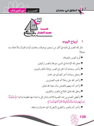 ‫رمضان‬ ‫في‬ ‫انطلق‬
138
11:‫اليوم‬ ‫أرباح‬
،‫به‬ ‫باالحتفاء‬ ‫القرآن‬ ‫أيات‬ ‫وحفلت‬ ،‫ا‬ً‫ع‬‫موض‬ ‫تسعني‬ ‫من‬ ‫أكثر‬ ‫يف‬ ‫كتابه‬ ‫يف‬ ‫الصرب‬ ‫اهلل‬ ‫ذكر‬
:ً‫ال‬‫فمث‬
.‫بالصالة‬ ‫الصرب‬ ‫رن‬ُ‫ق‬ ♥
.‫واليقني‬ ‫بالصرب‬ ‫منوطة‬ ‫الدين‬ ‫يف‬ ‫اإلمامة‬ ‫اهلل‬ ‫جعل‬ ♥
.‫باليمني‬ ‫ذلك‬ ‫ا‬ً‫مؤكد‬ ‫الصرب‬ ‫يف‬ ‫اخلري‬ ‫أن‬ ‫سبحانه‬ ‫وأخرب‬ ♥
.‫حمدد‬ ‫غري‬ ‫الصائم‬ ‫أجر‬ ‫سبحانه‬ ‫وجعل‬ ♥
.‫الصابرين‬ ‫حيب‬ ‫أنه‬ ‫وعال‬ ‫جل‬ ‫اهلل‬ ‫وأخرب‬ ♥
.‫تعاىل‬ ‫اهلل‬ ‫معية‬ ‫ينال‬ ‫فالصابر‬ ‫معهم‬ ‫أنه‬ ‫وأخرب‬ ♥
.‫والتقوى‬ ‫بالصرب‬ ‫الفالح‬ ‫تعاىل‬ ‫اهلل‬ ‫وعلق‬ ♥
‫ﭻ‬‫ﮋ‬:‫بذاهتا‬‫عظيمة‬‫منها‬‫واحدة‬‫كل‬‫بشائر‬‫ثالث‬‫املصيبة‬‫عند‬‫الصابرين‬‫وأعطى‬♥
.‫ﮊ‬‫ﮂ‬‫ﮁ‬‫ﮀ‬‫ﭾ‬‫ﭽ‬‫ﭼ‬
.‫وتسلطه‬ ‫عدوك‬ ‫كيد‬ ‫اليرضك‬ ‫والتقوى‬ ‫بالصرب‬ ‫أنه‬ ‫وأخرب‬ ♥
‫شعار‬
‫اليوم‬
‫هنــــــا‬
‫األبطــال‬ ‫مصنع‬
13
‫قلبيـاتك‬ ‫غير‬ ‫الصبــــر‬
 