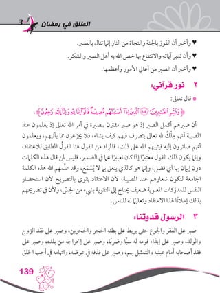 ‫رمضان‬ ‫في‬ ‫انطلق‬
139
.‫بالصرب‬ ‫تنال‬ ‫إنام‬ ‫النار‬ ‫من‬ ‫والنجاة‬ ‫باجلنة‬ ‫الفوز‬ ‫أن‬ ‫وأخرب‬ ♥
.‫والشكر‬ ‫الصرب‬ ‫أهل‬ ‫به‬ ‫اهلل‬ ‫خص‬ ‫هبا‬ ‫واالنتفاع‬ ‫آياته‬ ‫تدبر‬ ‫وأن‬ ♥
.‫وأعظمها‬ ‫األمور‬ ‫أعايل‬ ‫من‬ ‫الصرب‬ ‫أن‬ ‫وأخرب‬ ♥
22:‫قرآني‬ ‫نور‬
:‫تعاىل‬ ‫قال‬ *
.‫ﭷﮊ‬ ‫ﭶ‬‫ﭵ‬‫ﭴ‬‫ﭳ‬‫ﭲ‬‫ﭱ‬‫ﭰ‬ ‫ﭯ‬‫ﭮ‬‫ﭭ‬‫ﭬ‬‫ﭫ‬‫ﮋ‬
‫عند‬ ‫يعلمون‬ ‫إذ‬ ‫تعاىل‬ ‫اهلل‬ ‫أمر‬ ‫يف‬ ‫ببصرية‬ ‫مقرتن‬ ‫صرب‬ ‫هو‬ ‫إذ‬ ‫الصرب‬ ‫أكمل‬ ‫صربهم‬ ‫أن‬
‫ويعلمون‬ ،‫يأتيهم‬ ‫مما‬ ‫جيزعون‬ ‫فال‬ ،‫يشاء‬ ‫كيف‬ ‫فيهم‬ ‫يترصف‬ ‫تعاىل‬ ‫هلل‬ ٌ‫ك‬ْ‫ل‬ِ‫م‬ ‫أهنم‬ ‫املصيبة‬
،‫لالعتقاد‬ ‫املطابق‬ ُ‫القول‬ ‫هنا‬ ‫القول‬ ‫من‬ ‫فاملراد‬ ،‫ذلك‬ ‫عىل‬ ‫اهلل‬ ‫فيثيبهم‬ ‫إليه‬ ‫صائرون‬ ‫أهنم‬
‫الكلامت‬ ‫هذه‬ ‫قال‬ ‫ملن‬ ‫فليس‬ ،‫الضمري‬ ‫يف‬ ‫عام‬ ‫ا‬ً‫تعبري‬ ‫كان‬ ‫إذا‬ ‫ا‬ً‫رب‬‫معت‬ ‫القول‬ ‫ذلك‬ ‫يكون‬ ‫وإنام‬
‫الكلمة‬ ‫هذه‬ ‫اهلل‬ ‫مهم‬َّ‫ل‬‫ع‬ ‫وقد‬ ،‫ع‬َ‫م‬ ْ‫س‬َ‫ي‬ ‫ال‬ ‫بام‬ ‫ينعق‬ ‫كالذي‬ ‫هو‬ ‫وإنام‬ ،‫فضل‬ ‫أي‬ ‫هبا‬ ‫إيامن‬ ‫دون‬
‫استحضار‬ ‫ألن‬ ‫بالترصيح‬ ‫يقوى‬ ‫االعتقاد‬ ‫ألن‬ ،‫املصيبة‬ ‫عند‬ ‫شعارهم‬ ‫لتكون‬ ‫اجلامعة‬
‫ترصحيهم‬ ‫يف‬ ‫وألن‬ ، ّ‫س‬ ِ‫احل‬ ‫من‬ ‫بيشء‬ ‫التقوية‬ ‫إىل‬ ‫حيتاج‬ ‫ضعيف‬ ‫املعنوية‬ ‫كات‬َ‫للمدر‬ ‫النفس‬
.‫للناس‬ ‫له‬ ً‫ما‬‫وتعلي‬ ‫االعتقاد‬ ‫هلذا‬ ‫ًا‬‫ن‬‫إعال‬ ‫بذلك‬
33:‫قدوتنا‬ ‫الرسول‬
‫الزوج‬ ‫فقد‬ ‫عىل‬ ‫وصرب‬ ،‫واحلجرين‬ ‫احلجر‬ ‫بطنه‬ ‫عىل‬ ‫يربط‬ ‫حتى‬ ‫واجلوع‬ ‫الفقر‬ ‫عىل‬ ‫صرب‬
‫عىل‬ ‫وصرب‬ ،‫بلده‬ ‫من‬ ‫إخراجه‬ ‫عىل‬ ‫وصرب‬ ،‫ا‬ً‫ب‬‫ورض‬ ‫ا‬ًّ‫ب‬‫س‬ ‫له‬ ‫قومه‬ ‫إيذاء‬ ‫عىل‬ ‫وصرب‬ ،‫والولد‬
‫اخللق‬ ‫أحب‬ ‫يف‬ ‫واهتامه‬ ،‫عرضه‬ ‫يف‬ ‫قذفه‬ ‫عىل‬ ‫وصرب‬ ،‫هبم‬ ‫والتمثيل‬ ‫عينيه‬ ‫أمام‬ ‫أصحابه‬ ‫فقد‬
 