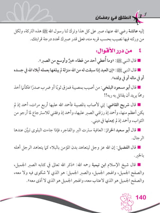 ‫رمضان‬ ‫في‬ ‫انطلق‬
140
‫ولكل‬ ،‫الرتكة‬ ‫هذه‬ ‫ﷺ‬ ‫اهلل‬ ‫رسول‬ ‫لنا‬ ‫وترك‬ ‫هذا‬ ‫كل‬ ‫عىل‬ ‫صرب‬ ،‫عنها‬ ‫اهلل‬ ‫ريض‬ ‫عائشة‬ ‫إليه‬
.‫قرابتك‬ ‫درجة‬ ‫حتدد‬ ‫صربك‬ ‫قدر‬ ‫فعىل‬ ،‫منه‬ ‫قربه‬ ‫بحسب‬ ‫نصيب‬ ‫فيها‬ ‫ورثته‬ ‫من‬
44:‫األقوال‬ ‫درر‬ ‫من‬
.»‫الصرب‬ ‫من‬ ‫وأوسع‬ ٌ‫خري‬ ‫طاء‬َ‫ع‬ ‫من‬ ‫أحد‬ ‫عطي‬ُ‫أ‬ ‫«وما‬ :‫ﷺ‬ ‫النبي‬ ‫قال‬ 
‫جسده‬‫يف‬‫اهلل‬‫أباله‬‫بعمله‬‫يبلغها‬‫مل‬‫منزلة‬‫اهلل‬‫من‬‫له‬‫سبقت‬‫إذا‬‫العبد‬‫«إن‬:‫ﷺ‬‫النبي‬‫قال‬
.»‫ولده‬ ‫يف‬ ‫أو‬ ‫ماله‬ ‫يف‬ ‫أو‬
‫أخذ‬ ‫فكأنام‬ ‫ا‬ً‫صدر‬ ‫رضب‬ ‫أو‬ ‫ا‬ً‫ب‬‫ثو‬ ‫فمزق‬ ‫بمصيبة‬ ‫أصيب‬ ‫من‬ :‫البلخي‬ ‫مسعود‬ ‫أبو‬ ‫قال‬ 
!!‫ربه‬ ‫به‬ ‫يقاتل‬ ‫أن‬ ‫يريد‬ ‫ا‬ً‫حم‬‫ر‬
‫مل‬ ‫إذ‬ ‫أمحد‬ ،‫مرات‬ ‫أربع‬ ‫عليها‬ ‫اهلل‬ ‫فأمحد‬ ‫باملصيبة‬ ‫ألصاب‬ ‫إين‬ :‫القايض‬ ‫رشيح‬ ‫قال‬ 
‫من‬ ‫أرجو‬ ‫ملا‬ ‫لالسرتجاع‬ ‫وفقني‬ ‫إذ‬ ‫وأمحد‬ ،‫عليها‬ ‫الصرب‬ ‫رزقني‬ ‫إذ‬ ‫وأمحد‬ ،‫منها‬ ‫أعظم‬ ‫يكن‬
.‫ديني‬ ‫يف‬ ‫جيعلها‬ ‫مل‬ ‫إذ‬ ‫وأمحد‬ ،‫الثواب‬
‫عندها‬ َّ‫ين‬‫تب‬ ‫البلوى‬ ‫جاءت‬ ‫فإذا‬ ،‫والفاجر‬ ‫الرب‬ ‫سرتت‬ ‫العافية‬ :‫اخلراز‬ ‫سعيد‬ ‫أبو‬ ‫قال‬ 
.‫الرجال‬
‫أهله‬ ‫الرجل‬ ‫يتعاهد‬ ‫كام‬ ‫بالبالء‬ ‫املؤمن‬ ‫بدن‬ ‫ليتعاهد‬ ‫وجل‬ ‫عز‬ ‫اهلل‬ ‫إن‬ :‫الفضيل‬ ‫قال‬ 
.‫باخلري‬
،‫اجلميل‬ ‫الصرب‬ ‫كتابه‬ ‫يف‬ ‫تعاىل‬ ‫اهلل‬ ‫«ذكر‬ :‫اهلل‬ ‫رمحه‬ ‫تيمية‬ ‫ابن‬ ‫اإلسالم‬ ‫شيخ‬ ‫قال‬ 
،‫معه‬ ‫وال‬ ‫فيه‬ ‫شكوى‬ ‫ال‬ ‫الذي‬ ‫هو‬ :‫اجلميل‬ ‫والصرب‬ ،‫اجلميل‬ ‫واهلجر‬ ،‫اجلميل‬ ‫والصفح‬
.»‫معه‬ ‫أذى‬ ‫ال‬ ‫الذي‬ ‫هو‬ ‫اجلميل‬ ‫واهلجر‬ ،‫معه‬ ‫العتاب‬ ‫الذي‬ ‫هو‬ ‫اجلميل‬ ‫والصفح‬
 