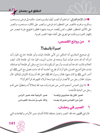 ‫رمضان‬ ‫في‬ ‫انطلق‬
141
‫ومستحب‬‫فرض‬‫إىل‬‫حكمه‬‫باعتبار‬‫ينقسم‬‫ا‬ ً‫أيض‬‫الصرب‬‫أن‬‫«واعلم‬:‫الغزايل‬‫اإلمام‬‫قال‬
‫والصرب‬ ،‫مستحب‬ ‫املكاره‬ ‫عىل‬ ‫والصرب‬ ،‫فرض‬ ‫املحظورات‬ ‫عن‬ ‫فالصرب‬ ،‫وحمرم‬ ‫ومكروه‬
‫عن‬ ‫فيصرب‬ ‫غريته‬ ‫فتهيج‬ ‫حمظورة‬ ‫بشهوة‬ ‫حريمه‬ ‫قصد‬ُ‫ي‬ ‫كمن‬ ،‫حمظور‬ ‫املحظور‬ ‫األذى‬ ‫عىل‬
.»‫حمرم‬ ‫الصرب‬ ‫فهذا‬ ،‫أهله‬ ‫عىل‬ ‫جيري‬ ‫عام‬ ‫ويسكت‬ ‫الغرية‬ ‫إظهار‬
55:‫القصص‬ ‫روائع‬ ‫من‬
!!‫بألــف‬ ‫امــرأة‬
‫رأت‬ ‫فلام‬ ،‫خارج‬ ‫طلحة‬ ‫وأبو‬ ‫فامت‬ ،‫طلحة‬ ‫ألبى‬ ‫ابن‬ ‫اشتكى‬ ‫أنه‬ ‫البخاري‬ ‫صحيح‬ ‫يف‬
‫كيف‬ :‫قال‬ ‫طلحة‬ ‫أبو‬ ‫جاء‬ ‫فلام‬ ،‫البيت‬ ‫جانب‬ ‫ىف‬ ‫ونحته‬ ‫ا‬ً‫ئ‬‫شي‬ ‫هيأت‬ ‫مات‬ ‫قد‬ ‫أنه‬ ‫امرأته‬
،‫صادقة‬‫أهنا‬‫طلحة‬‫أبو‬‫وظن‬،‫اسرتاح‬‫قد‬‫يكون‬‫أن‬‫وأرجو‬،‫نفسه‬‫هدأت‬‫قد‬:‫قالت‬،‫الغالم‬
‫ثم‬،‫ﷺ‬ ‫النبى‬ ‫مع‬ ‫فصىل‬ ،‫مات‬ ‫قد‬ ‫أنه‬‫أعلمته‬،‫خيرج‬ ‫أن‬‫أراد‬ ‫فلام‬ ،‫اغتسل‬ ‫أصبح‬ ‫فلام‬ ،‫فبات‬
‫قال‬ .‫ليلتكام‬ ‫ىف‬ ‫لكام‬ ‫يبارك‬ ‫أن‬ ‫اهلل‬ ‫لعل‬ ،‫ﷺ‬ ‫اهلل‬ ‫رسول‬ ‫فقال‬ ،‫منهام‬ ‫كان‬ ‫بام‬ ‫ﷺ‬ ‫النبي‬ ‫أخرب‬
!!‫القرآن‬ ‫قرأ‬ ‫قد‬ ‫كلهم‬ ‫أوالد‬ ‫تسعة‬ ‫هلام‬ ‫فرأيت‬ ‫األنصار‬ ‫من‬ ‫رجل‬ ‫فقال‬ :‫سفيان‬
‫قدم‬ ‫حتى‬ ً‫ما‬‫وتعظي‬ ‫له‬ ً‫ال‬‫إجال‬ ‫اهلل‬ ‫عبد‬ ‫ولده‬ ‫تعزية‬ ‫عن‬ ‫الناس‬ ‫أحجم‬ ‫العباس‬ ‫توىف‬ ‫ملا‬ ◄
:‫فأنشده‬ ‫البادية‬ ‫من‬ ‫رجل‬
‫الراس‬ ‫صرب‬ ‫عند‬ ‫الرعية‬ ‫صرب‬ ‫وإمنــا‬ ‫صابرين‬ ‫بك‬ ‫نكن‬ ‫اصرب‬
‫للعبــاس‬ ‫منـــك‬ ٌ‫ر‬‫خيـــ‬ ‫واهلل‬ ‫بعـده‬ ‫صربك‬ ‫العباس‬ ‫من‬ ٌ‫ري‬‫خ‬
66:‫رمضان‬ ‫في‬ ‫الصبر‬
‫التي‬‫والطاعات‬‫األوامر‬‫صرب‬:‫أقسام‬‫ثالثة‬‫متعلقه‬‫باعتبار‬‫الصرب‬:‫اهلل‬‫رمحه‬‫القيم‬‫ابن‬‫قال‬
 