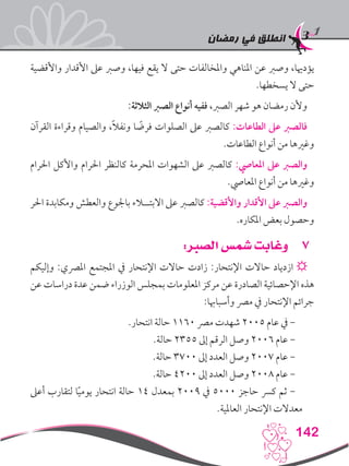 ‫رمضان‬ ‫في‬ ‫انطلق‬
142
‫واألقضية‬ ‫األقدار‬ ‫عىل‬ ‫وصرب‬ ،‫فيها‬ ‫يقع‬ ‫ال‬ ‫حتى‬ ‫واملخالفات‬ ‫املناهي‬ ‫عن‬ ‫وصرب‬ ،‫يؤدهيا‬
.‫يسخطها‬ ‫ال‬ ‫حتى‬
:‫الثالثة‬ ‫الصرب‬ ‫أنواع‬ ‫ففيه‬ ،‫الصرب‬ ‫شهر‬ ‫هو‬ ‫رمضان‬ ‫وألن‬
‫القرآن‬ ‫وقراءة‬ ‫والصيام‬ ،ً‫ال‬‫ونف‬ ‫ا‬ ً‫فرض‬ ‫الصلوات‬ ‫عىل‬ ‫كالصرب‬ :‫الطاعات‬ ‫عىل‬ ‫فالصرب‬
.‫الطاعات‬ ‫أنواع‬ ‫من‬ ‫وغريها‬
‫احلرام‬ ‫واألكل‬ ‫احلرام‬ ‫كالنظر‬ ‫املحرمة‬ ‫الشهوات‬ ‫عىل‬ ‫كالصرب‬ :‫املعايص‬ ‫عىل‬ ‫والصرب‬
.‫املعايص‬ ‫أنواع‬ ‫من‬ ‫وغريها‬
‫احلر‬ ‫ومكابدة‬ ‫والعطش‬ ‫باجلوع‬ ‫االبتــالء‬ ‫عىل‬ ‫كالصرب‬ :‫واألقضية‬ ‫األقدار‬ ‫عىل‬ ‫والصرب‬
.‫املكاره‬ ‫بعض‬ ‫وحصول‬
77:‫الصبر‬ ‫شمس‬ ‫وغابت‬
‫وإليكم‬ :‫املرصي‬ ‫املجتمع‬ ‫يف‬ ‫اإلنتحار‬ ‫حاالت‬ ‫زادت‬ :‫اإلنتحار‬ ‫حاالت‬ ‫ازدياد‬ ☼
‫عن‬ ‫دراسات‬ ‫عدة‬ ‫ضمن‬ ‫الوزراء‬ ‫بمجلس‬ ‫املعلومات‬ ‫مركز‬ ‫عن‬ ‫الصادرة‬ ‫اإلحصائية‬ ‫هذه‬
:‫وأسباهبا‬ ‫مرص‬ ‫يف‬ ‫اإلنتحار‬ ‫جرائم‬
.‫انتحار‬ ‫حالة‬ 1160 ‫مرص‬ ‫شهدت‬ 2005 ‫عام‬ ‫يف‬ -
.‫حالة‬ 2355 ‫إىل‬ ‫الرقم‬ ‫وصل‬ 2006 ‫عام‬ -
.‫حالة‬ 3700 ‫إىل‬ ‫العدد‬ ‫وصل‬ 2007 ‫عام‬ -
.‫حالة‬ 4200 ‫إىل‬ ‫العدد‬ ‫وصل‬ 2008 ‫عام‬ -
‫أعىل‬ ‫لتقارب‬ ‫ا‬ً‫ي‬‫يوم‬ ‫انتحار‬ ‫حالة‬ 14 ‫بمعدل‬ 2009 ‫يف‬ 5000 ‫حاجز‬ ‫كرس‬ ‫ثم‬ -
.‫العاملية‬ ‫اإلنتحار‬ ‫معدالت‬
 