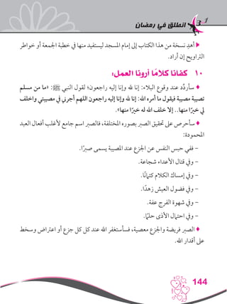 ‫رمضان‬ ‫في‬ ‫انطلق‬
144
‫خواطر‬ ‫أو‬ ‫اجلمعة‬ ‫خطبة‬ ‫يف‬ ‫منها‬ ‫ليستفيد‬ ‫املسجد‬ ‫إمام‬ ‫إىل‬ ‫الكتاب‬ ‫هذا‬ ‫من‬ ‫نسخة‬ ِ‫أهد‬ 
.‫أراد‬ ‫إن‬ ‫الرتاويح‬
101:‫العمل‬ ‫أرونا‬ ‫ا‬ ً‫كالم‬ ‫كفانا‬
‫مسلم‬ ‫من‬ ‫«ما‬ :‫ﷺ‬ ‫النبي‬ ‫لقول‬ ‫راجعون؛‬ ‫إليه‬ ‫وإنا‬ ‫هلل‬ ‫إنا‬ :‫البالء‬ ‫وقوع‬ ‫عند‬ ‫د‬ِّ‫د‬‫سأر‬ ♦
‫واخلف‬ ‫مصيبتي‬ ‫يف‬ ‫أجرين‬ ‫اللهم‬ ‫راجعون‬ ‫إليه‬ ‫وإنا‬ ‫هلل‬ ‫إنا‬ :‫اهلل‬ ‫أمره‬ ‫ما‬ ‫فيقول‬ ‫مصيبة‬ ‫تصيبة‬
.»‫منها‬ ‫ا‬ً‫خري‬ ‫له‬ ‫اهلل‬ ‫خلف‬ ‫إال‬ ..‫منها‬ ‫ا‬ً‫خري‬ ‫يل‬
‫العبد‬‫أفعال‬‫ألغلب‬‫جامع‬‫اسم‬‫فالصرب‬،‫املختلفة‬‫بصوره‬‫الصرب‬‫حتقيق‬‫عىل‬‫سأحرص‬♦
:‫املحمودة‬
.‫ا‬ً‫رب‬‫ص‬ ‫يسمى‬ ‫املصيبة‬ ‫عند‬ ‫اجلزع‬ ‫عن‬ ‫النفس‬ ‫حبس‬ ‫ففي‬ -
.‫شجاعة‬ ‫األعداء‬ ‫قتال‬ ‫ويف‬ -
.‫ًا‬‫ن‬‫كتام‬ ‫الكالم‬ ‫إمساك‬ ‫ويف‬ -
.‫ا‬ً‫زهد‬ ‫العيش‬ ‫فضول‬ ‫ويف‬ -
.‫عفة‬ ‫الفرج‬ ‫شهوة‬ ‫ويف‬ -
.ً‫ما‬‫حل‬ ‫األذى‬ ‫احتامل‬ ‫ويف‬ -
‫وسخط‬ ‫اعرتاض‬ ‫أو‬ ‫جزع‬ ‫كل‬ ‫كل‬ ‫عند‬ ‫اهلل‬ ‫فسأستغفر‬ ،‫معصية‬ ‫واجلزع‬ ‫فريضة‬ ‫الصرب‬ ♦
.‫اهلل‬ ‫أقدار‬ ‫عىل‬
 