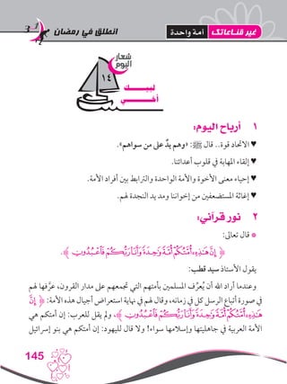 ‫رمضان‬ ‫في‬ ‫انطلق‬
145
11:‫اليوم‬ ‫أرباح‬
.»‫سواهم‬ ‫من‬ ‫عىل‬ ٌ‫يد‬ ‫«وهم‬ :‫ﷺ‬ ‫قال‬ ..‫قوة‬ ‫االحتاد‬ ♥
.‫أعدائنا‬ ‫قلوب‬ ‫يف‬ ‫املهابة‬ ‫إلقاء‬ ♥
.‫األمة‬ ‫أفراد‬ ‫بني‬ ‫والرتابط‬ ‫الواحدة‬ ‫واألمة‬ ‫األخوة‬ ‫معنى‬ ‫إحياء‬ ♥
.‫هلم‬ ‫النجدة‬ ‫يد‬ ‫ومد‬ ‫إخواننا‬ ‫من‬ ‫املستضعفني‬ ‫إغاثة‬ ♥
22:‫قرآني‬ ‫نور‬
:‫تعاىل‬ ‫قال‬ *
.‫ﭤﮊ‬‫ﭣ‬‫ﭢ‬‫ﭡ‬‫ﭠ‬‫ﭟ‬‫ﭞ‬‫ﭝ‬‫ﮋ‬
:‫قطب‬ ‫سيد‬ ‫األستاذ‬ ‫يقول‬
‫هلم‬ ‫فها‬ َّ‫عر‬ ،‫القرون‬ ‫مدار‬ ‫عىل‬ ‫جتمعهم‬ ‫التي‬ ‫بأمتهم‬ ‫املسلمني‬ ‫ف‬ ِّ‫عر‬ُ‫ي‬ ‫أن‬ ‫اهلل‬ ‫أراد‬ ‫وعندما‬
‫ﭝ‬‫ﮋ‬ :‫األمة‬‫هذه‬‫أجيال‬‫استعراض‬‫هناية‬‫يف‬‫هلم‬‫وقال‬،‫زمانه‬‫يف‬‫كل‬‫الرسل‬‫أتباع‬‫صورة‬‫يف‬
‫هي‬ ‫أمتكم‬ ‫إن‬ :‫للعرب‬ ‫يقل‬ ‫ومل‬ ،‫ﭤﮊ‬‫ﭣ‬‫ﭢ‬‫ﭡ‬‫ﭠ‬‫ﭟ‬‫ﭞ‬
‫إرسائيل‬ ‫بنو‬ ‫هي‬ ‫أمتكم‬ ‫إن‬ :‫لليهود‬ ‫قال‬ ‫وال‬ !‫سواء‬ ‫وإسالمها‬ ‫جاهليتها‬ ‫يف‬ ‫العربية‬ ‫األمة‬
‫شعار‬
‫اليوم‬
‫لبيـــــــك‬
‫أخـــــــــــي‬
14
‫قنـاعاتك‬ ‫غير‬‫واحدة‬ ‫أمة‬
 