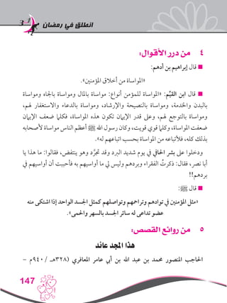 ‫رمضان‬ ‫في‬ ‫انطلق‬
147
44:‫األقوال‬ ‫درر‬ ‫من‬
:‫أدهم‬ ‫بن‬ ‫إبراهيم‬ ‫قال‬ 
.»‫املؤمنني‬ ‫أخالق‬ ‫من‬ ‫«املواساة‬
‫ومواساة‬ ‫باجلاه‬ ‫ومواساة‬ ‫باملال‬ ‫مواساة‬ :‫أنواع‬ ‫للمؤمن‬ ‫«املواساة‬ :‫م‬ِّ‫ي‬‫الق‬ ‫ابن‬ ‫قال‬ 
،‫هلم‬ ‫واالستغفار‬ ‫بالدعاء‬ ‫ومواساة‬ ،‫واإلرشاد‬ ‫بالنصيحة‬ ‫ومواساة‬ ،‫واخلدمة‬ ‫بالبدن‬
‫اإليامن‬ ‫ضعف‬ ‫فكلام‬ ،‫املواساة‬ ‫هذه‬ ‫تكون‬ ‫اإليامن‬ ‫قدر‬ ‫وعىل‬ ،‫هلم‬ ‫بالتوجع‬ ‫ومواساة‬
‫ألصحابه‬ ‫مواساة‬ ‫الناس‬ ‫أعظم‬ ‫ﷺ‬ ‫اهلل‬ ‫رسول‬ ‫وكان‬ ،‫قويت‬ ‫قوي‬ ‫وكلام‬ ،‫املواساة‬ ‫ضعفت‬
.»‫له‬ ‫اتباعهم‬ ‫بحسب‬ ‫املواساة‬ ‫من‬ ‫فألتباعه‬ ،‫كله‬ ‫بذلك‬
‫يا‬ ‫هذا‬ ‫ما‬ :‫فقالوا‬ ،‫ينتفض‬ ‫وهو‬ ‫د‬ َّ‫جتر‬ ‫وقد‬ ‫الربد‬ ‫شديد‬ ‫يوم‬ ‫يف‬ ‫احلايف‬ ‫برش‬ ‫عىل‬ ‫ودخلوا‬
‫يف‬ ‫أواسيهم‬ ‫أن‬ ‫فأحببت‬ ‫به‬ ‫أواسيهم‬ ‫ما‬ ‫يل‬ ‫وليس‬ ‫وبردهم‬ ‫الفقراء‬ ُ‫ذكرت‬ :‫فقال‬ ،‫نرص‬ ‫أبا‬
!!‫بردهم‬
:‫ﷺ‬ ‫قال‬ 
‫منه‬ ‫اشتكى‬ ‫إذا‬ ‫الواحد‬ ‫اجلسد‬ ‫كمثل‬ ‫وتواصلهم‬ ‫وترامحهم‬ ‫توادهم‬ ‫يف‬ ‫املؤمنني‬ ‫«مثل‬
.»‫واحلمى‬ ‫بالسهر‬ ‫اجلسد‬ ‫سائر‬ ‫له‬ ‫تداعى‬ ‫عضو‬
55:‫القصص‬ ‫روائع‬ ‫من‬
‫عائد‬ ‫اجملد‬ ‫هذا‬
– ‫/049م‬ ‫(823هـ‬ ‫املعافري‬ ‫عامر‬ ‫أيب‬ ‫بن‬ ‫اهلل‬ ‫عبد‬ ‫بن‬ ‫حممد‬ ‫املنصور‬ ‫احلاجب‬
 