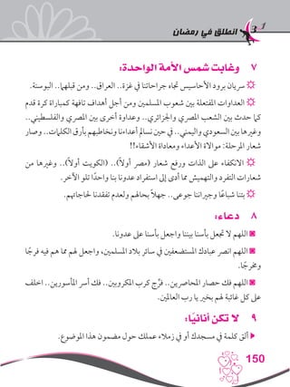 ‫رمضان‬ ‫في‬ ‫انطلق‬
150
77:‫الواحدة‬ ‫األمة‬ ‫شمس‬ ‫وغابت‬
.‫البوسنة‬ ..‫قبلهام‬ ‫ومن‬ ..‫العراق‬ ..‫غزة‬ ‫يف‬ ‫جراحاتنا‬ ‫جتاه‬ ‫األحاسيس‬ ‫برود‬ ‫رسيان‬ ☼
‫قدم‬ ‫كرة‬ ‫كمباراة‬ ‫تافهة‬ ‫أهداف‬ ‫أجل‬ ‫ومن‬ ‫املسلمني‬ ‫شعوب‬ ‫بني‬ ‫املفتعلة‬ ‫العداوات‬ ☼
..‫والفلسطيني‬ ‫املرصي‬ ‫بني‬ ‫أخرى‬ ‫وعداوة‬ ..‫واجلزائري‬ ‫املرصي‬ ‫الشعب‬ ‫بني‬ ‫حدث‬ ‫كام‬
‫وصار‬..‫الكلامت‬‫بأرق‬‫ونخاطبهم‬‫أعداءنا‬‫نسامل‬‫حني‬‫يف‬..‫واليمني‬‫السعودي‬‫بني‬‫وغريها‬
!!‫األشقاء‬ ‫ومعاداة‬ ‫األعداء‬ ‫مواالة‬ :‫املرحلة‬ ‫شعار‬
‫من‬ ‫وغريها‬ ..)ً‫ال‬‫أو‬ ‫(الكويت‬ ..)ً‫ال‬‫أو‬ ‫(مرص‬ ‫شعار‬ ‫ورفع‬ ‫الذات‬ ‫عىل‬ ‫االنكفاء‬ ☼
.‫اآلخر‬ ‫تلو‬ ‫ا‬ً‫واحد‬ ‫بنا‬ ‫عدونا‬ ‫استفراد‬ ‫إىل‬ ‫أدى‬ ‫مما‬ ‫والتهميش‬ ‫التفرد‬ ‫شعارات‬
.‫حلاجاهتم‬ ‫تفقدنا‬ ‫ولعدم‬ ‫بحاهلم‬ ً‫ال‬‫جه‬ ..‫جوعى‬ ‫وجرياننا‬ ‫ا‬ً‫ع‬‫شبا‬ ‫بتنا‬ ☼
88:‫دعاء‬
.‫عدونا‬ ‫عىل‬ ‫بأسنا‬ ‫واجعل‬ ‫بيننا‬ ‫بأسنا‬ ‫جتعل‬ ‫ال‬ ‫اللهم‬ ◙
‫ا‬ ً‫فرج‬ ‫فيه‬ ‫هم‬ ‫مما‬ ‫هلم‬ ‫واجعل‬ ،‫املسلمني‬ ‫بالد‬ ‫سائر‬ ‫يف‬ ‫املستضعفني‬ ‫عبادك‬ ‫انرص‬ ‫اللهم‬ ◙
.‫ا‬ ً‫وخمرج‬
‫اخلف‬ ..‫املأسورين‬ ‫أرس‬ ‫فك‬ ..‫املكروبني‬ ‫كرب‬ ‫ج‬ ِّ‫فر‬ ..‫املحارصين‬ ‫حصار‬ ‫فك‬ ‫اللهم‬ ◙
.‫العاملني‬ ‫رب‬ ‫يا‬ ‫بخري‬ ‫هلم‬ ‫غائبة‬ ‫كل‬ ‫عىل‬
99:‫ا‬ً‫أناني‬ ‫تكن‬ ‫ال‬
.‫املوضوع‬ ‫هذا‬ ‫مضمون‬ ‫حول‬ ‫عملك‬ ‫زمالء‬ ‫يف‬ ‫أو‬ ‫مسجدك‬ ‫يف‬ ‫كلمة‬ ‫ألق‬ 
 