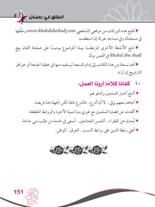 ‫رمضان‬ ‫في‬ ‫انطلق‬
151
‫قها‬ِّ‫ل‬‫وع‬ www.khaledaboshady.com ‫الشخيص‬ ‫موقعي‬ ‫من‬ ‫الورقات‬ ‫هذه‬ ‫اطبع‬ 
.‫استطعت‬ ‫إن‬ ‫غريك‬ ‫مساجد‬ ‫ويف‬ ‫مسجدك‬ ‫يف‬
‫بيج‬ ‫الفان‬ ‫صفحة‬ ‫عىل‬ ‫ًا‬‫ـ‬‫يوميـ‬ ‫املوضوع‬ ‫هبـذا‬ ‫املرتبطــة‬ ‫األخرى‬ ‫األنشطة‬ ‫تابع‬ 
.‫بوك‬ ‫الفيس‬ ‫يف‬ khaled abu shadi
‫خواطر‬ ‫أو‬ ‫اجلمعة‬ ‫خطبة‬ ‫يف‬ ‫منها‬ ‫ليستفيد‬ ‫املسجد‬ ‫إمام‬ ‫إىل‬ ‫الكتاب‬ ‫هذا‬ ‫من‬ ‫نسخة‬ ِ‫أهد‬ 
.‫أراد‬ ‫إن‬ ‫الرتاويح‬
101:‫العمل‬ ‫أرونا‬ ‫ا‬ ً‫كالم‬ ‫كفانا‬
.‫هلم‬ ‫وأدعو‬ ‫املسلمني‬ ‫أخبار‬ ‫أتابع‬ ♦
.‫فريضة‬ ‫هنا‬ ‫اجلهاد‬ ‫لكن‬ ‫نافلة‬ ‫فالتربع‬ ..‫أتربع‬ ‫أن‬ ‫ال‬ ..‫باميل‬ ‫معهم‬ ‫أجاهد‬ ♦
.‫املنقطعة‬ ‫والروابط‬ ‫األخوة‬ ‫تنمية‬ ‫بنية‬ ‫غريي‬ ‫مع‬ ‫املسلمني‬ ‫قضايا‬ ‫عن‬ ‫أحتدث‬ ♦
.‫حاجة‬ ‫مني‬ ‫طلب‬ ‫من‬ ‫خدمة‬ ‫يف‬ ‫أسعى‬ ..‫املحتاجني‬ ‫أتلمس‬ ..‫الفقراء‬ ‫عن‬ ‫أبحث‬ ♦
.‫الوطن‬ ..‫العرق‬ ..‫النسب‬ ‫روابط‬ ‫عىل‬ ‫الدين‬ ‫رابطة‬ ‫أعيل‬ ♦
 