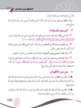‫رمضان‬ ‫في‬ ‫انطلق‬
153
.‫القرآن‬ ‫بذلك‬ ‫نزل‬ ،‫اهلل‬ ‫خشية‬ ‫من‬ َّ‫ال‬‫إ‬
‫إال‬ ‫القرآن‬ ‫هبذا‬ ‫عبد‬ ‫يؤمن‬ ‫ال‬ ‫لكم‬ ‫أقسم‬ :‫اآلية‬ ‫هذه‬ ‫قرأ‬ ‫أن‬ ‫بعد‬ ‫دينار‬ ‫بن‬ ‫مالك‬ ‫وقال‬
.‫قلبه‬ ‫ع‬َّ‫صد‬
33:‫قدوتنا‬ ‫الرسول‬
‫ﯯ‬‫ﮋ‬ :‫تعاىل‬ ‫اهلل‬ ‫قول‬ ‫وهي‬ ،‫الصبح‬ ‫عليه‬ ‫طلع‬ ‫حتى‬ ‫واحدة‬ ‫بآية‬ ‫ليلة‬ ،‫ﷺ‬ ‫النبي‬ ‫قام‬ 
.]118 :‫[املائدة‬ ‫ﮊ‬‫ﯺ‬‫ﯹ‬‫ﯸ‬‫ﯷ‬‫ﯶ‬ ‫ﯵ‬‫ﯴ‬‫ﯲ‬‫ﯱ‬‫ﯰ‬
‫وجلوفه‬‫يصيل‬‫وهو‬‫ﷺ‬‫النبي‬‫أتيت‬:‫قال‬‫أبيه‬‫عن‬‫الشخري‬‫بن‬‫اهلل‬‫عبد‬‫بن‬‫مطرف‬‫عن‬
.‫يبكي‬ :‫يعني‬ ‫املرجل‬ ‫كأزيز‬ ‫أزيز‬
.‫واخلوف‬ ‫احلزن‬ ‫من‬ ‫حيصل‬ ‫الشيب‬ ‫فإن‬ ،»‫وأخواهتا‬ ‫هود‬ ‫«شيبتني‬ :‫ﷺ‬ ‫وقال‬ 
‫قوله‬‫إىل‬‫انتهى‬‫فلام‬،‫النساء‬‫سورة‬‫ﷺ‬‫اهلل‬‫رسول‬‫عىل‬‫يقرأ‬ ‫مسعود‬‫بن‬‫اهلل‬‫عبد‬‫وهذا‬
:‫قال‬ ‫ﮊ‬‫ﮒ‬‫ﮑ‬‫ﮐ‬‫ﮏ‬‫ﮎ‬ ‫ﮍ‬‫ﮌ‬ ‫ﮋ‬‫ﮊ‬‫ﮉ‬‫ﮈ‬‫ﮇ‬‫ﮋ‬:‫تعاىل‬
.)‫بالدموع‬ ‫(أي‬ ‫تذرفان‬ ‫عيناه‬ ‫فإذا‬ ،»‫«حسبك‬
44:‫األقوال‬ ‫درر‬ ‫من‬
‫اإلسالم‬ ‫يف‬ ‫عارضاه‬ ‫ليشيب‬ ‫الرجل‬ ‫«إن‬ :‫ا‬ً‫م‬‫يو‬ ‫املنرب‬ ‫صعد‬ ‫وقد‬ ‫اخلطاب‬ ‫بن‬ ‫عمر‬ ‫قال‬ 
‫اهلل‬ ‫عىل‬ ‫وإقباله‬ ‫وتواضعها‬ ‫خشوعها‬ ‫يتم‬ ‫ال‬ :‫قال‬ ‫ذلك‬ ‫عن‬ ‫سئل‬ ‫وملا‬ ،‫صالة‬ ‫هلل‬ ‫أكمل‬ ‫وما‬
.»‫فيها‬ ‫تعاىل‬
‫به‬ ‫ذ‬َّ‫وتتعو‬ ‫اجلنة‬ ‫اهلل‬ ‫وتسأل‬ ،‫غريه‬ ‫إىل‬ ‫تنظر‬ ‫وأنت‬ ‫إليك‬ ‫اهلل‬ ‫ينظر‬ ‫أن‬ ‫إياك‬ :‫احلسن‬ ‫قال‬ 
.‫بلسانك‬ ‫تقول‬ ‫ما‬ ‫تدري‬ ‫ال‬ ٍ‫ساه‬ ‫وقلبك‬ ،‫النار‬ ‫من‬
 