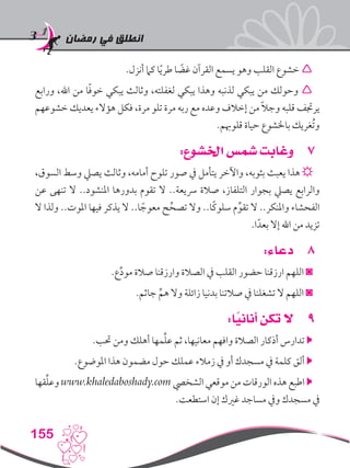‫رمضان‬ ‫في‬ ‫انطلق‬
155
.‫أنزل‬ ‫كام‬ ‫ا‬ً‫ي‬‫طر‬ ‫ا‬ ً‫غض‬ ‫القرآن‬ ‫يسمع‬ ‫وهو‬ ‫القلب‬ ‫خشوع‬ 
‫ورابع‬ ،‫اهلل‬ ‫من‬ ‫ا‬ً‫ف‬‫خو‬ ‫يبكي‬ ‫وثالث‬ ،‫لغفلته‬ ‫يبكي‬ ‫وهذا‬ ‫لذنبه‬ ‫يبكي‬ ‫من‬ ‫وحولك‬ 
‫خشوعهم‬ ‫يعديك‬ ‫هؤالء‬ ‫فكل‬ ،‫مرة‬ ‫تلو‬ ‫مرة‬ ‫ربه‬ ‫مع‬ ‫وعده‬ ‫إخالف‬ ‫من‬ ً‫ال‬‫وج‬ ‫قلبه‬ ‫يرجتف‬
.‫قلوهبم‬ ‫حياة‬ ‫باخلشوع‬ ‫ُغريك‬‫ت‬‫و‬
77:‫اخلشوع‬ ‫شمس‬ ‫وغابت‬
،‫السوق‬ ‫وسط‬ ‫يصيل‬ ‫وثالث‬ ،‫أمامه‬ ‫تلوح‬ ‫صور‬ ‫يف‬ ‫يتأمل‬ ‫واآلخر‬ ،‫بثوبه‬ ‫يعبث‬ ‫هذا‬ ☼
‫عن‬ ‫تنهى‬ ‫ال‬ ..‫املنشود‬ ‫بدورها‬ ‫تقوم‬ ‫ال‬ ..‫رسيعة‬ ‫صالة‬ ،‫التلفاز‬ ‫بجوار‬ ‫يصيل‬ ‫والرابع‬
‫ال‬ ‫ولذا‬ ..‫املوت‬ ‫فيها‬ ‫يذكر‬ ‫ال‬ ..‫ا‬ ً‫معوج‬ ‫ح‬ِّ‫تصح‬ ‫وال‬ ..‫ًا‬‫ك‬‫سلو‬ ‫م‬ِّ‫تقو‬ ‫ال‬ ..‫واملنكر‬ ‫الفحشاء‬
.‫ا‬ً‫بعد‬ ‫إال‬ ‫اهلل‬ ‫من‬ ‫تزيد‬
88:‫دعاء‬
.‫ع‬ِّ‫د‬‫مو‬ ‫صالة‬ ‫وارزقنا‬ ‫الصالة‬ ‫يف‬ ‫القلب‬ ‫حضور‬ ‫ارزقنا‬ ‫اللهم‬ ◙
.‫جاثم‬ ِّ‫هم‬ ‫وال‬ ‫زائلة‬ ‫بدنيا‬ ‫صالتنا‬ ‫يف‬ ‫تشغلنا‬ ‫ال‬ ‫اللهم‬ ◙
99:‫ا‬ً‫أناني‬ ‫تكن‬ ‫ال‬
.‫حتب‬ ‫ومن‬ ‫أهلك‬ ‫مها‬ِّ‫ل‬‫ع‬ ‫ثم‬ ،‫معانيها‬ ‫وافهم‬ ‫الصالة‬ ‫أذكار‬ ‫تدارس‬ 
.‫املوضوع‬ ‫هذا‬ ‫مضمون‬ ‫حول‬ ‫عملك‬ ‫زمالء‬ ‫يف‬ ‫أو‬ ‫مسجدك‬ ‫يف‬ ‫كلمة‬ ‫ألق‬ 
‫قها‬ِّ‫ل‬‫وع‬ www.khaledaboshady.com ‫الشخيص‬ ‫موقعي‬ ‫من‬ ‫الورقات‬ ‫هذه‬ ‫اطبع‬ 
.‫استطعت‬ ‫إن‬ ‫غريك‬ ‫مساجد‬ ‫ويف‬ ‫مسجدك‬ ‫يف‬
 