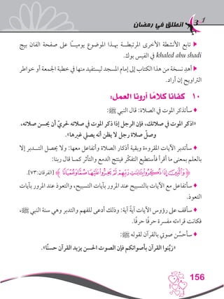 ‫رمضان‬ ‫في‬ ‫انطلق‬
156
‫بيج‬ ‫الفان‬ ‫صفحة‬ ‫عىل‬ ‫ًا‬‫ـ‬‫يوميـ‬ ‫املوضوع‬ ‫هبـذا‬ ‫املرتبطــة‬ ‫األخرى‬ ‫األنشطة‬ ‫تابع‬ 
.‫بوك‬ ‫الفيس‬ ‫يف‬ khaled abu shadi
‫خواطر‬ ‫أو‬ ‫اجلمعة‬ ‫خطبة‬ ‫يف‬ ‫منها‬ ‫ليستفيد‬ ‫املسجد‬ ‫إمام‬ ‫إىل‬ ‫الكتاب‬ ‫هذا‬ ‫من‬ ‫نسخة‬ ِ‫أهد‬ 
.‫أراد‬ ‫إن‬ ‫الرتاويح‬
101:‫العمل‬ ‫أرونا‬ ‫ا‬ ً‫كالم‬ ‫كفانا‬
:‫ﷺ‬ ‫النبي‬ ‫قال‬ :‫الصالة‬ ‫يف‬ ‫املوت‬ ‫سأتذكر‬ ♦
،‫صالته‬ ‫حيسن‬ ‫أن‬ ّ‫حلري‬ ‫صالته‬ ‫يف‬ ‫املوت‬ ‫ذكر‬ ‫إذا‬ ‫الرجل‬ ‫فإن‬ ،‫صالتك‬ ‫يف‬ ‫املوت‬ ‫«اذكر‬
.»‫غريها‬ ‫يصيل‬ ‫أنه‬ ‫يظن‬ ‫ال‬ ‫رجل‬ ‫صالة‬ ّ‫وصل‬
‫إال‬ ‫التــدبر‬ ‫حيصل‬ ‫وال‬ :‫معها‬ ‫وأتفاعل‬ ‫الصالة‬ ‫أذكار‬ ‫وبقية‬ ‫املقروءة‬ ‫اآليات‬ ‫سأتدبر‬ ♦
:‫ربنا‬ ‫قال‬ ‫كمـا‬ ‫والتأثر‬ ‫الدمع‬ ‫فينتج‬ ‫ّر‬‫ك‬‫التف‬ ‫فأستطيع‬ ‫أقرأ‬ ‫ما‬ ‫بمعنى‬ ‫بالعلم‬
.]73:‫[الفرقان‬ ‫ﮊ‬‫ﮡ‬‫ﮠ‬‫ﮟ‬‫ﮞ‬‫ﮝ‬‫ﮜ‬‫ﮛ‬‫ﮚ‬‫ﮙ‬‫ﮋﮘ‬
‫بآيات‬ ‫املرور‬ ‫عند‬ ‫والتعوذ‬ ،‫التسبيح‬ ‫بآيات‬ ‫املرور‬ ‫عند‬ ‫بالتسبيح‬ ‫اآليات‬ ‫مع‬ ‫سأتفاعل‬ ♦
.‫التعوذ‬
،‫ﷺ‬ ‫النبي‬ ‫سنة‬ ‫وهي‬ ‫والتدبر‬ ‫للفهم‬ ‫أدعى‬ ‫وذلك‬ :‫آية‬ ً‫ة‬‫آي‬ ‫اآليات‬ ‫رؤوس‬ ‫عىل‬ ‫سأقف‬ ♦
.‫ا‬ً‫ف‬‫حر‬ ‫ا‬ً‫ف‬‫حر‬ ‫مفرسة‬ ‫قراءته‬ ‫فكانت‬
:‫ﷺ‬ ‫لقوله‬ ‫بالقرآن‬ ‫صويت‬ ‫ن‬ ِّ‫سأحس‬ ♦
.»‫ًا‬‫ن‬‫حس‬ ‫القرآن‬ ‫يزيد‬ ‫احلسن‬ ‫الصوت‬ ‫فإن‬ ‫بأصواتكم‬ ‫القرآن‬ ‫نوا‬ِّ‫ي‬‫«ز‬
 