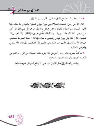 ‫رمضان‬ ‫في‬ ‫انطلق‬
157
:‫ﷺ‬ ‫اهلل‬ ‫رسول‬ ‫قال‬ ..‫صاليت‬ ‫يف‬ ‫اهلل‬ ‫مع‬ ‫التفاعل‬ ‫سأستحرض‬ ♦
‫فإذا‬ ،‫سأل‬ ‫ما‬ ‫ولعبدي‬ ‫نصفني‬ ‫عبدي‬ ‫وبني‬ ‫بيني‬ ‫الصالة‬ ‫قسمت‬ :‫وجل‬ ‫عز‬ ‫اهلل‬ ‫«قال‬
‫أثنى‬ :‫اهلل‬ ‫قال‬ ،‫الرحيم‬ ‫الرمحن‬ :‫قال‬ ‫فإذا‬ ‫عبدي‬ ‫محدين‬ :‫اهلل‬ ‫قال‬ ‫العاملني‬ ‫رب‬ ‫هلل‬ ‫احلمد‬ :‫قال‬
‫وإياك‬ ‫نعبد‬ ‫إياك‬ :‫قال‬ ‫فإذا‬ ،‫عبدي‬ ‫دين‬َّ‫جم‬ :‫اهلل‬ ‫قال‬ ،‫الدين‬ ‫يوم‬ ‫مالك‬ :‫قال‬ ‫فإذا‬ ،‫عبدي‬ ّ‫عيل‬
،‫املستقيم‬ ‫الرصاط‬ ‫اهدنا‬ :‫قال‬ ‫فإذا‬ ،‫سأل‬ ‫ما‬ ‫ولعبدي‬ ‫عبدي‬ ‫وبني‬ ‫بيني‬ ‫هذا‬ :‫قال‬ ،‫نستعني‬
‫لعبدي‬ ‫هذا‬ :‫اهلل‬ ‫قال‬ ،‫الضالني‬ ‫وال‬ ‫عليهم‬ ‫املغضوب‬ ‫غري‬ ‫عليهم‬ ‫أنعمت‬ ‫الذين‬ ‫رصاط‬
.»‫سأل‬ ‫ما‬ ‫ولعبدي‬
‫التعرض‬‫أو‬‫املرور‬‫من‬‫الشيطان‬‫ا‬ً‫ع‬‫مان‬‫بقربه‬‫جيتاز‬‫من‬‫وأمنع‬،‫وراءه‬‫عام‬‫برصي‬ ُّ‫سأكف‬♦
:‫والسالم‬ ‫الصالة‬ ‫عليه‬ ‫قال‬ ‫الصالة‬ ‫إلفساد‬
.»‫صالته‬ ‫عليه‬ ‫الشيطان‬ ‫يقطع‬ ‫ال‬ ‫حتى‬ ‫منها‬ ‫فليدن‬ ‫سرتة‬ ‫إىل‬ ‫أحدكم‬ ‫صىل‬ ‫«إذا‬
 