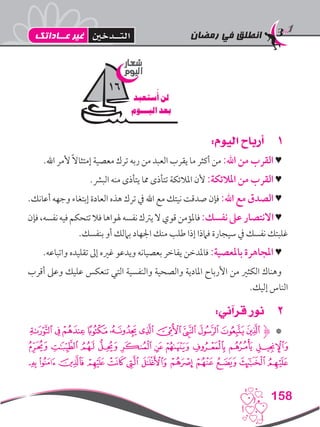 ‫رمضان‬ ‫في‬ ‫انطلق‬
158
11:‫اليوم‬ ‫أرباح‬
.‫اهلل‬ ‫ألمر‬ ً‫ال‬‫إمتثا‬ ‫معصية‬ ‫ترك‬ ‫ربه‬ ‫من‬ ‫العبد‬ ‫يقرب‬ ‫ما‬ ‫أكثر‬ ‫من‬ :‫اهلل‬ ‫من‬ ‫القرب‬ ♥
.‫البرش‬ ‫منه‬ ‫يتأذى‬ ‫مما‬ ‫تتأذى‬ ‫املالئكة‬ ‫ألن‬ :‫املالئكة‬ ‫من‬ ‫القرب‬ ♥
.‫أعانك‬ ‫وجهه‬ ‫إبتغاء‬ ‫العادة‬ ‫هذه‬ ‫ترك‬ ‫يف‬ ‫اهلل‬ ‫مع‬ ‫نيتك‬ ‫صدقت‬ ‫فإن‬ :‫اهلل‬ ‫مع‬ ‫الصدق‬ ♥
‫فإن‬،‫نفسه‬‫فيه‬‫تتحكم‬‫فال‬‫هلواها‬‫نفسه‬‫يرتك‬‫ال‬‫قوي‬‫فاملؤمن‬:‫نفسك‬‫عىل‬‫االنتصار‬♥
.‫بنفسك‬ ‫أو‬ ‫باملك‬ ‫اجلهاد‬ ‫منك‬ ‫طلب‬ ‫إذا‬ ‫فامذا‬ ‫سيجارة‬ ‫يف‬ ‫نفسك‬ ‫غلبتك‬
.‫واتباعه‬ ‫تقليده‬ ‫إىل‬ ‫غريه‬ ‫ويدعو‬ ‫بعصيانه‬ ‫يفاخر‬ ‫فاملدخن‬ :‫باملعصية‬ ‫املجاهرة‬ ♥
‫أقرب‬ ‫وعىل‬ ‫عليك‬ ‫تنعكس‬ ‫التي‬ ‫والنفسية‬ ‫والصحية‬ ‫املادية‬ ‫األرباح‬ ‫من‬ ‫الكثري‬ ‫وهناك‬
.‫إليك‬ ‫الناس‬
22:‫قرآني‬ ‫نور‬
‫ﭾ‬‫ﭽ‬‫ﭼ‬‫ﭻ‬‫ﭺ‬‫ﭹ‬‫ﭸ‬‫ﭷ‬‫ﭶ‬‫ﭵ‬‫ﮋﭴ‬ *
‫ﮈ‬ ‫ﮇ‬ ‫ﮆ‬ ‫ﮅ‬ ‫ﮄ‬ ‫ﮃ‬ ‫ﮂ‬ ‫ﮁ‬ ‫ﮀ‬ ‫ﭿ‬
‫ﮕ‬ ‫ﮔ‬ ‫ﮓ‬ ‫ﮑ‬ ‫ﮐ‬ ‫ﮏ‬ ‫ﮎ‬ ‫ﮍ‬ ‫ﮌ‬ ‫ﮋ‬ ‫ﮊ‬ ‫ﮉ‬
‫شعار‬
‫اليوم‬
‫ستعبد‬
ُ
‫أ‬ ‫لن‬
‫اليـــوم‬ ‫بعد‬
16
‫عــاداتك‬ ‫غير‬ ‫التــدخني‬
 