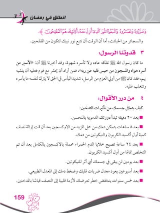 ‫رمضان‬ ‫في‬ ‫انطلق‬
159
.‫ﮊ‬‫ﮠ‬‫ﮟ‬‫ﮞ‬‫ﮜ‬‫ﮛ‬‫ﮚ‬‫ﮙ‬‫ﮘ‬‫ﮗ‬‫ﮖ‬
.‫املفلحني‬ ‫من‬ ‫لتكون‬ ‫نبيك‬ ‫نور‬ ‫تتبع‬ ‫أن‬ ‫الوقت‬ ‫آن‬ ‫أما‬ ،‫اخلبائث‬ ‫من‬ ‫والسجائر‬
33:‫الرسول‬ ‫قدوتنا‬
‫من‬ ‫«األسري‬ :‫أن‬ ‫ﷺ‬ ‫أخربنا‬ ‫وقد‬ ،‫شهوة‬ ‫تأرسه‬ ‫وال‬ ‫عاده‬ ‫متلكه‬ ‫ﷺ‬ ‫اهلل‬ ‫رسول‬ ‫كان‬ ‫ما‬
‫يتشبه‬ ‫أن‬ ‫فعليه‬ ‫قوم‬ ‫مع‬ ‫حيرش‬ ‫أن‬ ‫أراد‬ ‫فمن‬ ،»‫ربه‬ ‫عن‬ ‫قلبه‬ ‫حبس‬ ‫من‬ ‫واملسجون‬ ‫هواه‬ ‫أرسه‬
‫يأرسه‬‫ما‬‫لنفسه‬‫يرتك‬‫ال‬‫احلق‬‫يف‬‫البأس‬‫شديد‬،‫الرسل‬‫من‬‫العزم‬‫أويل‬‫من‬‫ﷺ‬‫كان‬‫فقد‬،‫هبم‬
.‫عليه‬ ‫وتتغلب‬
44:‫األقوال‬ ‫درر‬ ‫من‬
:‫التدخني‬ ‫تأثريات‬ ‫من‬ ‫جسمك‬ ‫يتعاىف‬ ‫كيف‬
.‫بالتحسن‬ ‫الدموية‬ ‫دورتك‬ ‫تبدأ‬ ‫دقيقة‬ 20 ‫بعد‬ 
‫نصف‬ ‫إزالة‬ ‫متت‬ ‫أن‬ ‫بعد‬ ‫االوكسجني‬ ‫من‬ ‫املزيد‬ ‫محل‬ ‫من‬ ‫دمك‬ ‫يتمكن‬ ‫ساعات‬ 8 ‫بعد‬ 
.‫دمك‬ ‫من‬ ‫والنيكوتني‬ ‫الكربون‬ ‫أكسيد‬ ‫أول‬ ‫كمية‬
‫تم‬ ‫أن‬ ‫بعد‬ ‫بالكامل‬ ‫باالكسجني‬ ‫حمملة‬ ‫احلمراء‬ ‫الدم‬ ‫خاليا‬ ‫تصبح‬ ‫ساعة‬ 24 ‫بعد‬ 
.‫الكربون‬ ‫أكسيد‬ ‫أول‬ ‫من‬ ‫ا‬ً‫م‬‫متا‬ ‫التخلص‬
.‫للنيكوتني‬ ‫أثر‬ ‫أي‬ ‫جسمك‬ ‫يف‬ ‫يبقى‬ ‫لن‬ ‫يومني‬ ‫بعد‬ 
.‫الطبيعي‬ ‫املعدل‬ ‫إىل‬ ‫دمك‬ ‫وضغط‬ ‫قلبك‬ ‫رضبات‬ ‫معدل‬ ‫يعود‬ ‫أسبوعني‬ ‫بعد‬ 
.‫باملدخنني‬ ‫ا‬ ً‫قياس‬ ‫النصف‬ ‫إىل‬ ‫قلبية‬ ‫ألزمة‬ ‫تعرضك‬ ‫خطر‬ ‫ينخفض‬ ‫سنوات‬ ‫مخس‬ ‫بعد‬ 
 