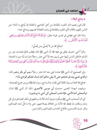 ‫شعبان‬ ‫في‬ ‫استعد‬
16
:‫البالء‬ ‫يدفع‬*
‫عن‬ ‫البالء‬ ‫به‬ ‫دفع‬ُ‫ي‬ ‫قد‬ ‫والغفلة‬ ‫املعايص‬ ‫أهل‬ ‫من‬ ‫بالطاعة‬ ‫املنفرد‬ ‫رجب:«إن‬ ‫ابن‬ ‫قال‬
.»‫عنه‬ ‫ويدافع‬ ‫حيميهم‬ )‫الغفلة‬ ‫وقت‬ ‫يف‬ ‫بالطاعة‬ ‫املنفرد‬ ‫(أي‬ ‫فكأنه‬ ،‫كلهم‬ ‫الناس‬
‫ﯖ‬‫ﯕ‬‫ﯔ‬‫ﯓ‬‫ﮱ‬‫ﮰ‬‫ﮋ‬ :‫تعاىل‬ ‫قوله‬ ‫تفسري‬ ‫يف‬ ‫عباس‬ ‫ابن‬ ‫قال‬ ‫ولذا‬
:‫ﮊ‬‫ﯘ‬‫ﯗ‬
.»ِّ‫صلي‬ُ‫ي‬ ‫بمن‬ ِّ‫صلي‬ُ‫ي‬ ‫ال‬ ‫من‬ ‫اهلل‬ ُ‫«يدفع‬
‫من‬ ‫عري‬ ‫فجاءت‬ ً‫ما‬‫قائ‬ ‫خيطب‬ ‫كان‬ ‫ﷺ‬ ‫النبي‬ ‫أن‬ ‫اهلل‬ ‫عبد‬ ‫بن‬ ‫جابر‬ ‫حديث‬ ‫أخي‬ ‫واقرأ‬
:‫اجلمعة‬ ‫سورة‬ ‫آية‬ ‫فنزلت‬ ،ً‫ال‬‫رج‬ ‫عرش‬ ‫اثني‬ ‫إال‬ ‫معه‬ ‫يبق‬ ‫مل‬ ‫حتى‬ ‫إليها‬ ‫الناس‬ ‫فانتقل‬ ،‫الشام‬
‫ﮌ‬‫ﮊ‬‫ﮉ‬‫ﮈ‬ ‫ﮇ‬‫ﮆ‬‫ﮅ‬‫ﮄ‬‫ﮃ‬ ‫ﮂ‬‫ﮀ‬‫ﭿ‬‫ﭾ‬‫ﭽ‬‫ﭼ‬‫ﭻ‬‫ﭺ‬‫ﭹ‬‫ﭸ‬‫ﮋ‬
.‫ﮊ‬‫ﮎ‬‫ﮍ‬
:‫قال‬ ‫وعمر‬ ‫بكر‬ ‫أبو‬ ‫منهم‬ ً‫ال‬‫رج‬ ‫عرش‬ ‫اثنا‬ ‫معه‬ ‫بقي‬ ‫عندما‬ ‫ﷺ‬ ‫النبي‬ ‫أن‬ ‫الصحيح‬ ‫ويف‬
.»‫ا‬ً‫نار‬ ‫الوادي‬ ‫عليكم‬ ‫لسال‬ ‫أحد‬ ‫منكم‬ ‫يبقى‬ ‫ال‬ ‫حتى‬ ‫تتابعتم‬ ‫لو‬ ‫بيده‬ ‫نفيس‬ ‫«والذي‬
.‫الصحابة‬‫مجوع‬‫بني‬‫من‬‫ﷺ‬‫اهلل‬‫رسول‬‫مع‬‫جالسة‬‫ظلت‬‫التي‬‫القلة‬‫هبذه‬‫العذاب‬‫اهلل‬‫فدفع‬
:‫قـال‬ ‫ﷺ‬ ‫النبي‬ ‫أن‬ ] ‫األشعري‬ ‫موسى‬ ‫أيب‬ ‫حـديث‬ ‫املعنـى‬ ‫لـهـذا‬ ‫ويشهـد‬
.»‫يوعدون‬ ‫ما‬ ‫أمتي‬ ‫أتى‬ ‫أصحايب‬ ‫ذهب‬ ‫فإذا‬ ،‫ألمتي‬ ‫أمنة‬ ‫«وأصحايب‬
‫كل‬ ‫يف‬ ‫الصاحلون‬ ‫ذلك‬ ‫يف‬ ‫ومثلهم‬ ،‫لألمة‬ ‫أمان‬ ‫صامم‬ ‫لون‬ِّ‫ث‬‫يم‬ ‫ﷺ‬ ‫النبي‬ ‫أصحاب‬ ‫أن‬ ‫أي‬
‫الصاحلني‬ ‫عدد‬ َّ‫قل‬ ‫ما‬ ‫إذا‬ ‫حتى‬ ،‫بصالحهم‬ ‫اهلالك‬ ‫من‬ ‫األمة‬ ‫اهلل‬ ‫حيفظ‬ ‫إذ‬ ،‫ومكان‬ ‫زمان‬
.‫والفاسدين‬ ‫بالصاحلني‬ ‫العذاب‬ ‫فأطاح‬ ،‫الفاسدين‬ ‫خبث‬ ‫وكثر‬
 