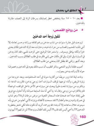 ‫رمضان‬ ‫في‬ ‫انطلق‬
160
‫مقارنة‬ ‫النصف‬ ‫إىل‬ ‫الرئة‬ ‫برسطان‬ ‫إصابتك‬ ‫خطر‬ ‫ينخفض‬ ‫سنة‬ 15 – 10 ‫بعد‬ 
.‫باملدخنني‬
55:‫القصص‬ ‫روائع‬ ‫من‬
‫املدخنني‬ ‫أحد‬ ‫زوجة‬ ‫‏تقول‬
‫إال‬ ‫تعامله‬ ‫وحسن‬ ‫ورزانته‬ ‫ثقافته‬ ‫ورغم‬ ‫مدخن‬ ‫شاب‬ ‫من‬ ‫سنوات‬ ‫عرشة‬ ‫قبل‬ ‫تزوجت‬
‫يعدين‬ ‫فكان‬‫التدخني‬ ‫لرتك‬‫معه‬‫وحاولت‬ ،‫تدخينه‬ ‫جراء‬ ‫من‬‫واملصائب‬ ‫اجلحيم‬ ‫ذقت‬‫أنني‬
‫يدخن‬ ‫كان‬ ‫فقد‬ ،‫نفيس‬ ‫كرهت‬ ‫حتى‬ ‫الوضع‬ ‫هذا‬ ‫واستمر‬ ..‫ويسوف‬ ‫يامطل‬ ‫ولكنه‬ ‫ا‬ً‫خري‬
..‫التدخني‬ ‫بسبب‬ ‫الطالق‬ ‫طلب‬ ‫يف‬ ‫فكرت‬ ‫إنني‬ ‫حتى‬ ‫مكان‬ ‫كل‬ ‫ويف‬ ‫املنزل‬ ‫ويف‬ ‫السيارة‬ ‫يف‬
.‫الطالق‬ ‫طلب‬ ‫من‬ ‫يمنعني‬ ‫كان‬ ‫بطفل‬ ‫اهلل‬ ‫رزقني‬ ‫أشهر‬ ‫وبعد‬
‫ا‬ ً‫وخصوص‬ ‫التدخني‬ ‫إىل‬ ‫يعود‬ ‫ذلك‬ ‫سبب‬ ‫أن‬ ‫الطبيب‬ ‫وذكر‬ ‫الشعبي‬ ‫بالربو‬ ‫طفلنا‬ ‫أصيب‬
..‫بجواره‬ ‫يدخن‬ ‫والده‬ ‫ألن‬ ‫حوله‬
‫من‬ ‫خروجنا‬ ‫وبعد‬ ،‫املستشفيات‬ ‫أحد‬ ‫يف‬ ‫ا‬ً‫م‬‫منو‬ ‫أقاربنا‬ ‫من‬ ‫ا‬ ً‫مريض‬ ‫نزور‬ ‫كنا‬ ‫ليلة‬ ‫وذات‬
‫له‬ ‫الدعاء‬ ‫فكررت‬ ،‫يدخن‬ ‫زوجي‬ ‫أخذ‬ ‫السيارات‬ ‫ملوقف‬ ‫توجهنا‬ ‫وأثناء‬ ،‫املريض‬ ‫زيارة‬
‫فجأة‬ ‫ثم‬ ،‫املواقف‬ ‫داخل‬ ‫اآلخر‬ ‫هو‬ ‫سيارته‬ ‫عن‬ ‫يبحث‬ ‫ا‬ً‫ب‬‫طبي‬ ‫ملحت‬ ‫سيارتنا‬ ‫من‬ ‫وبالقرب‬
‫فريق‬ ‫مع‬ ‫أحاول‬ ‫وأنا‬ ‫ا‬ ً‫صباح‬ ‫السابعة‬ ‫منذ‬ ‫أنا‬ ‫أخي‬ ‫يا‬ :‫له‬ ‫وقال‬ ‫زوجي‬ ‫من‬ ‫باالقرتاب‬ ‫قام‬
‫شاب‬ ‫وهو‬ !!‫الرئة‬ ‫رسطان‬ ‫مرض‬ ‫من‬ ‫اللعينة‬ ‫السجائر‬ ‫هذه‬ ‫ضحايا‬ ‫أحد‬ ‫حياة‬ ‫إنقاذ‬ ‫طبي‬
‫بأنه‬‫خربيت‬‫من‬‫أعلم‬‫ألنني‬‫بزيارته‬‫ألطفاله‬‫سمحت‬‫لقد‬!!‫وأطفال‬‫زوجة‬‫ولديه‬‫عمرك‬‫يف‬
‫بخطورة‬ ‫تشعر‬ ‫لكي‬ ‫مثله‬ ‫تكون‬ ‫أن‬ ‫أتريد‬ ،‫ويرمحه‬ ‫اهلل‬ ‫يشاء‬ ‫أن‬ ‫إال‬ ‫ساعات‬ ‫خالل‬ ‫سيموت‬
‫أهيونون‬!‫ترتكهم؟‬‫ملن‬!‫وزوجة؟‬‫أطفال‬‫لك‬‫أليس‬!‫قلب؟‬‫لك‬‫أليس‬‫أخي‬‫يا‬!!‫التدخني؟‬
 