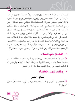 ‫رمضان‬ ‫في‬ ‫انطلق‬
161
‫هذه‬ ‫وزوجي‬ ‫سمعت‬ ..‫واألسقام‬ ‫األمراض‬ ‫سوى‬ ‫منها‬ ‫فائدة‬ ‫ال‬ ‫سيجارة‬ ‫ملجرد‬ ‫عليك‬
،‫السجائر‬ ‫علبة‬ ‫ورائها‬ ‫ومن‬ ‫سيجارته‬ ‫زوجي‬ ‫رمى‬ ‫حتى‬ ‫حلظات‬ ‫إال‬ ‫هي‬ ‫وما‬ ،‫الكلامت‬
‫وفتح‬ !!‫صادقة‬ ‫أجعلها‬ ‫بل‬ ‫جماملة‬ ‫احلركة‬ ‫هذه‬ ‫تكون‬ ‫أال‬ ‫عسى‬ :‫املخلص‬ ‫الطبيب‬ ‫له‬ ‫فقال‬
‫املسكني‬ ‫ذلك‬ ‫زوجة‬ ‫أنا‬ ‫وكأنني‬ ‫البكاء‬ ‫من‬ ‫وانفجرت‬ ‫نفيس‬ ‫فرميت‬ ‫السيارة‬ ‫باب‬ ‫زوجي‬
‫تشغيل‬ ‫يستطع‬ ‫ومل‬ ‫الصمت‬ ‫عليه‬ ‫وأطبق‬ ‫الوجوم‬ ‫أخذه‬ ‫فقد‬ ‫زوجي‬ ‫وأما‬ ،‫سيموت‬ ‫الذي‬
‫الثناء‬ ‫عبارات‬ ‫له‬ ‫ويكيل‬ ،‫املخلص‬ ‫الطبيب‬ ‫ذلك‬ ‫يشكر‬ ‫وأخذ‬ ..‫فرتة‬ ‫بعد‬ ‫إال‬ ‫سيارته‬
‫هذه‬ ‫وكانت‬ ،‫فرتة‬ ‫بعد‬ ‫إال‬ ‫مشاركته‬ ‫أستطع‬ ‫ومل‬ ..‫خملص‬ ‫طبيب‬ ‫من‬ ‫ياله‬ ‫ويقول‬ ،‫واملدح‬
‫الطبيب‬ ‫هذا‬ ‫من‬ ‫والعمل‬ ‫القول‬ ‫يف‬ ‫اإلخالص‬ ‫فضل‬ ‫وتعلمت‬ .‫التدخني‬ ‫مع‬ ‫قصته‬ ‫هناية‬
‫هبذه‬ ‫بعمله‬ ‫قام‬ ‫شخص‬ ‫كل‬ ‫أن‬ ‫لو‬ ‫رأيكم‬ ‫ما‬ .‫السيارات‬ ‫مواقف‬ ‫يف‬ ‫وهو‬ ‫دوره‬ ‫أدى‬ ‫الذي‬
‫ستختفي؟؟‬ ‫املنكرات‬ ‫من‬ ‫وكم‬ ‫ستحل؟؟‬ ‫املشاكل‬ ‫من‬ ‫كم‬ ‫اإلخالص؟؟‬ ‫وهبذا‬ ‫الطريقة‬
66:‫رمضان‬ ‫في‬ ‫التدخني‬
‫فاحذر‬ ،‫كذلك‬ ‫تتضاعف‬ ‫السيئات‬ ‫فإن‬ ،‫رمضان‬ ‫يف‬ ‫تضاعف‬ ‫كام‬ ‫احلسنات‬ ‫أن‬ ‫اعلم‬ 
‫صومك‬‫ثواب‬‫تضيع‬‫ال‬،‫الرمحات‬‫فيه‬‫تتنزل‬‫وقت‬‫يف‬‫رمضان‬‫يف‬‫السيئة‬‫لك‬‫اهلل‬‫يضاعف‬‫أن‬
.‫اخلبيث‬ ‫احلرام‬ ‫عىل‬ ‫وتفطر‬ ‫الطيب‬ ‫احلالل‬ ‫عن‬ ‫فتصوم‬ ‫النهار‬ ‫طوال‬
77:‫العافية‬ ‫شمس‬ ‫وغابت‬
‫السليب‬ ‫التدخني‬
‫تدخني‬‫تعادل‬‫ساعات‬‫أربع‬‫ملدة‬‫مدخنون‬‫هبا‬‫مغلفة‬‫غرفة‬‫يف‬‫اجللوس‬:‫علمية‬‫حقيقة‬☼
!!‫سجائر‬ 10
 