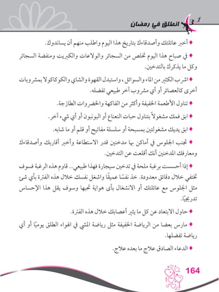 ‫رمضان‬ ‫في‬ ‫انطلق‬
164
.‫يساندوك‬ ‫أن‬ ‫منهم‬ ‫واطلب‬ ‫اليوم‬ ‫هذا‬ ‫بتاريخ‬ ‫وأصدقاءك‬ ‫عائلتك‬ ‫أخرب‬ ♦
‫السجائر‬ ‫ومنفضة‬ ‫والكربيت‬ ‫والوالعات‬ ‫السجائر‬ ‫من‬ ‫ختلص‬ ‫اليوم‬ ‫هذا‬ ‫صباح‬ ‫يف‬ ♦
.‫بالتدخني‬ ‫يذكرك‬ ‫ما‬ ‫وكل‬
‫بمرشوبات‬‫والكوكاكوال‬‫والشاي‬‫القهوة‬‫واستبدل‬،‫والسوائل‬‫املاء‬‫من‬‫الكثري‬‫ارشب‬♦
.‫تفضله‬ ‫طبيعي‬ ‫آخر‬ ‫مرشوب‬ ‫أي‬ ‫أو‬ ‫كالعصائر‬ ‫أخرى‬
.‫الطازجة‬ ‫واخلرضوات‬ ‫الفاكهة‬ ‫من‬ ‫وأكثر‬ ‫اخلفيفة‬ ‫األطعمة‬ ‫تناول‬ ♦
.‫آخر‬ ‫يشء‬ ‫أي‬ ‫أو‬ ‫البونبون‬ ‫أو‬ ‫النعناع‬ ‫حبات‬ ‫بتناول‬ ً‫ال‬‫مشغو‬ ‫فمك‬ ‫ابق‬ ♦
.‫شابه‬ ‫ما‬ ‫أو‬ ‫قلم‬ ‫أو‬ ‫مفاتيح‬ ‫سلسلة‬ ‫أو‬ ‫بمسبحة‬ ‫مشغولتني‬ ‫يديك‬ ‫ابق‬ ♦
‫وأصدقاءك‬ ‫أقاربك‬ ‫وأخرب‬ ‫االستطاعة‬ ‫قدر‬ ‫مدخنني‬ ‫هبا‬ ‫أماكن‬ ‫يف‬ ‫اجللوس‬ ‫جتنب‬ ♦
.‫التدخني‬ ‫عن‬ ‫أقلعت‬ ‫أنك‬ ‫املدخنني‬ ‫ومعارفك‬
‫فسوف‬ ‫الرغبة‬ ‫هذه‬ ‫قاوم‬ ..‫طبيعي‬ ‫فهذا‬ ‫سيجارة‬ ‫تدخني‬ ‫يف‬ ‫ملحة‬ ‫برغبة‬ ‫أحسست‬ ‫إذا‬ ♦
‫شئ‬ ‫بأي‬ ‫الفرتة‬ ‫هذه‬ ‫خالل‬ ‫نفسك‬ ‫واشغل‬ ‫ا‬ً‫ق‬‫عمي‬ ‫ا‬ ً‫نفس‬ ‫خذ‬ .‫معدودة‬ ‫دقائق‬ ‫خالل‬ ‫ختتفي‬
‫اإلحساس‬ ‫هذا‬ ‫يقل‬ ‫وسوف‬ ‫حتبها‬ ‫هواية‬ ‫بأى‬ ‫االنشغال‬ ‫أو‬ ‫عائلتك‬ ‫مع‬ ‫اجللوس‬ ‫مثل‬
.‫ا‬ً‫ي‬‫تدرجي‬
.‫الفرتة‬ ‫هذه‬ ‫خالل‬ ‫أعصابك‬ ‫يثري‬ ‫ما‬ ‫كل‬ ‫عن‬ ‫االبتعاد‬ ‫حاول‬ ♦
‫أي‬ ‫أو‬ ‫ا‬ً‫ي‬‫يوم‬ ‫الطلق‬ ‫اهلواء‬ ‫يف‬ ‫امليش‬ ‫رياضة‬ ‫مثل‬ ‫اخلفيفة‬ ‫الرياضة‬ ‫من‬ ‫بعضا‬ ‫مارس‬ ♦
.‫تفضلها‬ ‫رياضة‬
.‫عالج‬ ‫بعده‬ ‫ما‬ ‫عالج‬ ‫الصادق‬ ‫الدعاء‬ ♦
 